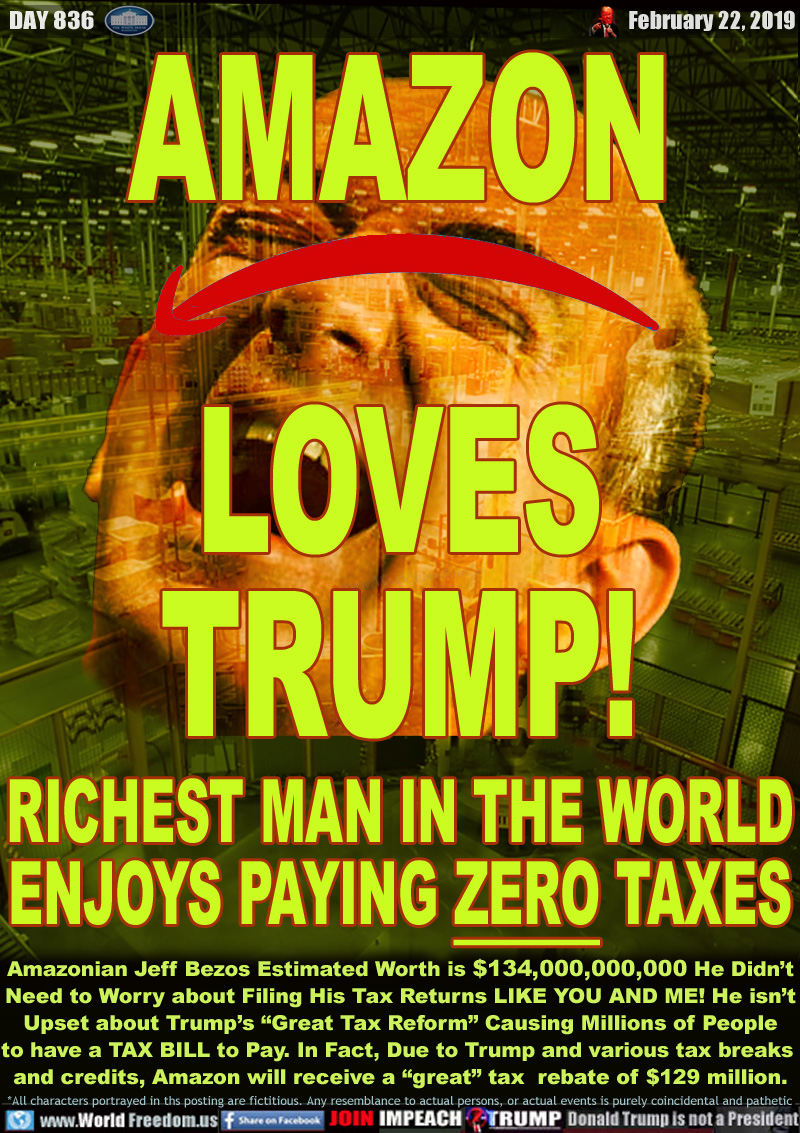 AMAZON
LOVES
TRUMP!

RICHEST MAN IN THE WORLD
ENJOYS PAYING ZERO TAXES

Amazonian Jeff Bezos Estimated Worth is $134,000,000,000 He Didn’t
Need to Worry about Filing His Tax Returns LIKE YOU AND ME! He isn’t Upset about Trump’s “Great Tax Reform” Causing Millions of People to have a TAX BILL to Pay.... In Fact, Due to through various tax breaks and  credits, Amazon will receive a “great” tax  rebate of $129 million.