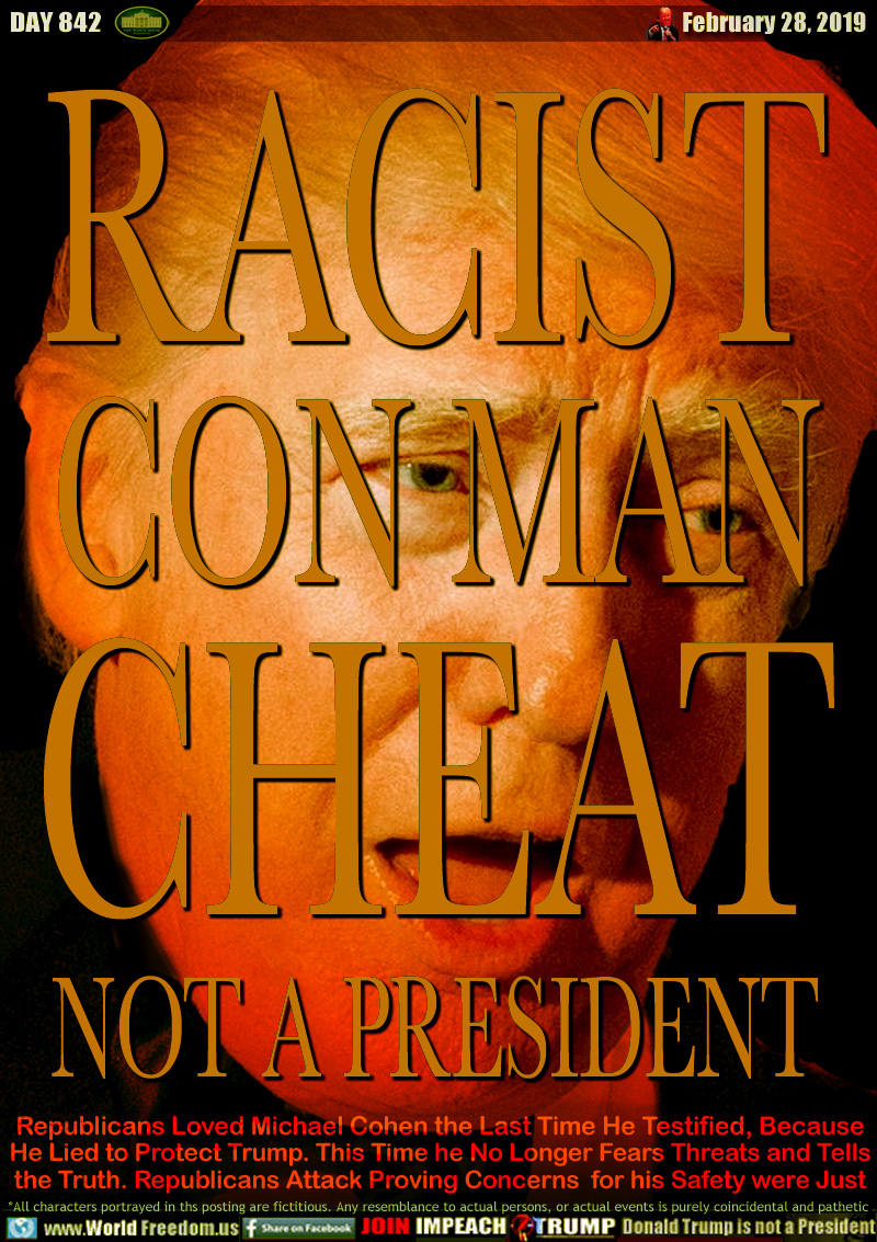 RACIST
CON MAN
CHEAT
NOT A PRESIDENT

Republicans Loved Michael Cohen the Last Time He Testified, Because He Lied to Protect Trump. This Time he No Longer Fears Threats and Tells
the Truth. Republicans Attack Proving his Concerns his Safety were Just