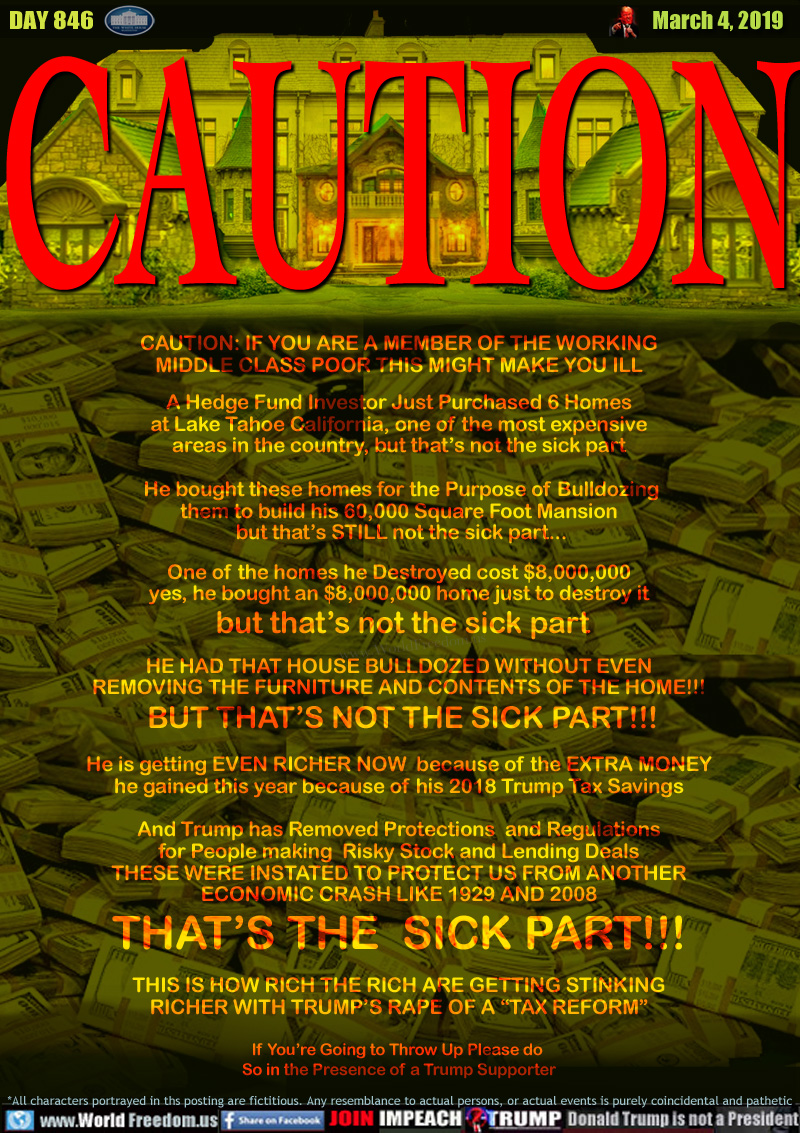 CAUTION

CAUTION: IF YOU ARE A MEMBER OF THE WORKING
MIDDLE CLASS POOR THIS MIGHT MAKE YOU ILL

A Hedge Fund Investor Just Purchased 6 Homes
at Lake Tahoe California, one of the most expensive
areas in the country, but that’s not the sick part

 He bought these homes for the Purpose of Bulldozing
them to build his 60,000 Square Foot Mansion
 but that’s STILL not the sick part...

One of the homes he Destroyed Homes cost $8,000,000
yes, he bought an $8,000,000 home just to destroy it
 but that’s not the sick part

HE HAD THAT HOUSE BULLDOZED WITHOUT EVEN
REMOVING THE FURNITURE AND CONTENTS OF THE HOME!!!
 BUT THAT’S NOT THE SICK PART!!!

He is getting EVEN RICHER NOW  because of the EXTRA MONEY
he gained this year because of his 2018 Trump Tax Savings

And Trump has Removed Protections  and Regulations
for People making  Risky Stock and Lending Deals
THESE WERE INSTATED TO PROTECT US FROM ANOTHER
ECONOMIC CRASH LIKE 1929 AND 2008
THAT’S THE  SICK PART!!!

THIS IS HOW RICH THE RICH ARE GETTING
WITH TRUMP’S RAPE OF A “TAX REFORM”

If You’re Going to Throw Up Please do 
So in the Presence of a Trump Supporter