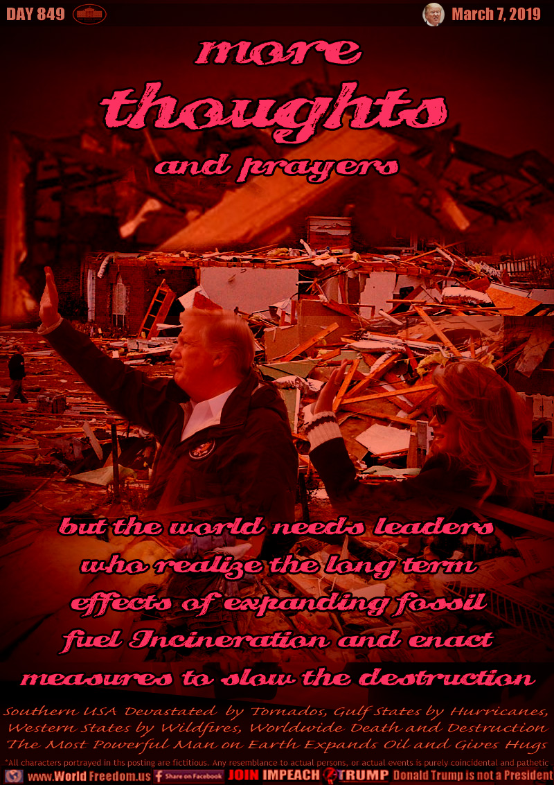 more
THOUGHTS
and prayers

But the World Needs Leaders
who Realize the Long Term
Effects of Expanding Fossil
Fuel Incineration and Enact
Measures to Slow the Destruction

Southern USA Devastated  by Tornados, Gulf States by Hurricanes, Western States by Wildfires, Worldwide Death and Destruction The Most Powerful Man on Earth Expands Oil and Gives Hugs