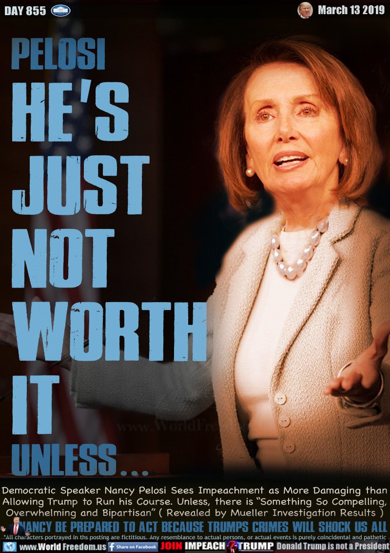 PELOSI HE'S
JUST
NOT
WORTH
IT
Unless...

(Democratic House Speaker Nancy Pelosi shrugging her shoulders)

Democratic Speaker Nancy Pelosi Sees Impeachment as More Damaging than Allowing Trump to Run his Course. Unless, there is “Something So Compelling, Overwhelming and Bipartisan” ( Revealed by Mueller Investigation Results )

nancy be prepared to act because trumPS crimes will shock us all