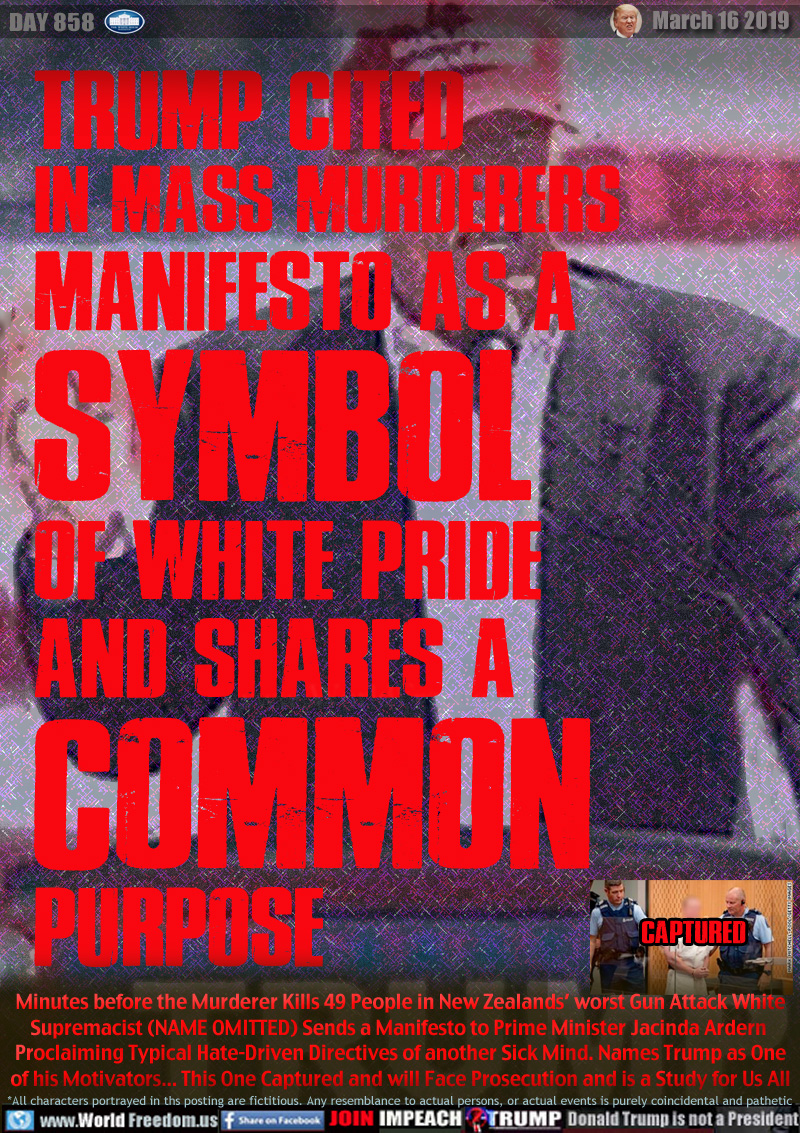 TRUMP CITED
IN MASS MURDERERS
MANIFESTO AS A
SYMBOL
OF WHITE PRIDE
AND SHARES A
COMMON
PURPOSE

Minutes before the Murderer Kills 49 People in New Zealands’ worst Gun Attack Whit Supremacist (NAME OMITTED) Sends a Manifesto to Prime Minister Jacinda Ardern Proclaiming Typical Hate-Driven Directives of another Sick Mind. Names Trump as One of his Motivators... This One Captured and will Face Prosecution and is a Study for Us All