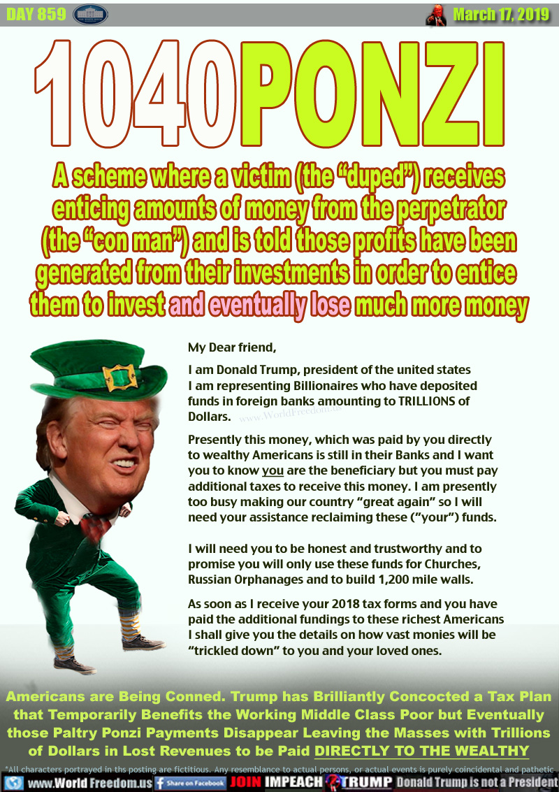 1040PONZI

A scheme where a victim (the “duped”) receives
enticing amounts of money from the perpetrator
(the “con man”) and is told those profits have been
generated from their investments in order to entice 
them to invest and eventually lose much more money

My Dear friend,

I am Donald Trump, president of the united states
I am representing Billionaires who have deposited
funds in foreign banks amounting to TRILLIONS of
Dollars.

Presently this money, which was paid by you directly
to wealthy Americans is still in their Banks and I want
you to know you are the beneficiary but you must pay
additional taxes to receive this money. I am presently
too busy making our country “great again” so I will
need your assistance reclaiming these (”your”) funds.

I will need you to be honest and trustworthy and to
promise you will only use these funds for Churches,
Russian Orphanages and to build 1,200 mile walls.

As soon as I receive your 2018 tax forms and you have
paid the additional fundings to these richest Americans
I shall give you the details on how vast monies will be
“trickled down” to you and your loved ones.


Americans are Being Conned. Trump has Brilliantly Concocted a Tax Plan
that Temporarily Benefits the Working Middle Class Poor but Eventually
those Paltry Ponzi Payments Disappear Leaving the Masses with Trillions
of Dollars in Lost Revenues to be Paid DIRECTLY TO THE WEALTHY
