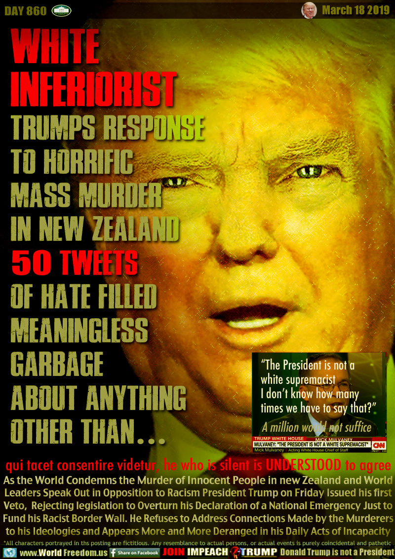WHITE
INFERIORIST
TRUMPS RESPONSE
TO HORRIFIC
MASS MURDER
IN NEW ZEALAND
50 TWEETS
OF HATE FILLED
MEANINGLESS
GARBAGE
ABOUT ANYTHING
OTHER THAN ...

(acting) White House Chief of Staff

“The President is not a
white supremacist
I don’t know how many
times we have to say that”

A million would not suffice.

qui tacet consentire videtur, he who is silent is UNDERSTOOD to agree

As the World Condemns the Murder of innocent People in new Zealand and World
Leaders Speak Out in Opposition to Racism President Trump on Friday Issued his first
Veto,  Rejecting legislation to Overturn his Declaration of a National Emergency to
Fund his Racist Border Wall. He Refuses to Address Connections Made by the Murderers
to his Ideologies and Appears More and More Deranged in his Daily Acts of Incapacity