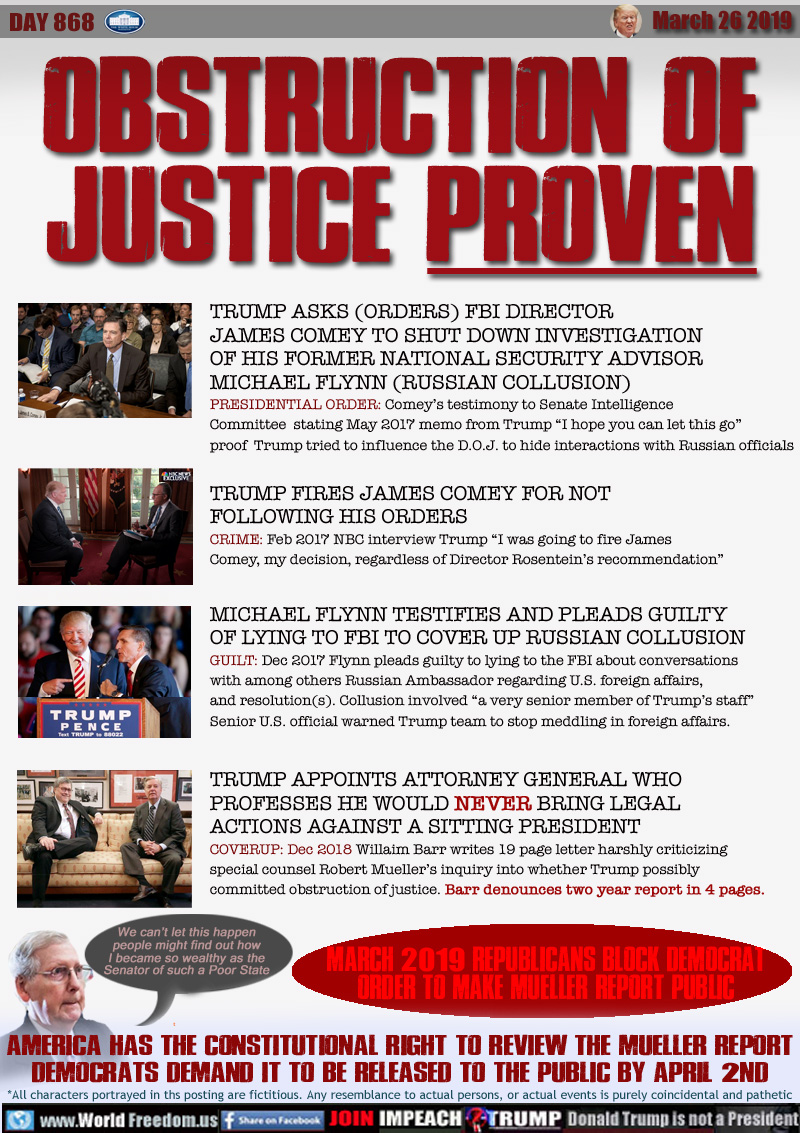 OBSTRUCTION OF
JUSTICE PROVEN

TRUMP ASKS (ORDERS) FBI DIRECTOR
JAMES COMEY TO SHUT DOWN INVESTIGATION
OF HIS FORMER NATIONAL SECURITY ADVISOR
MICHAEL FLYNN (RUSSIAN COLLUSION)
PRESIDENTIAL ORDER: Comey’s testimony to Senate Intelligence Committee  stating May 2017 memo from Trump “I hope you can let this go” factual proof Trump tried to influence the D.O.J. to hide interactions with Russian officials



TRUMP FIRES JAMES COMEY FOR NOT
FOLLOWING HIS ORDERS
CRIME: Feb 2017 NBC interview Trump “I was going to fire James Comey, my decision, regardless of Director Rosentein’s recommendation”


MICHAEL FLYNN TESTIFIES AND PLEADS GUILTY
OF LYING TO FBI TO COVER UP RUSSIAN COLLUSION 
GUILT: Dec 2017 Flynn pleads guilty to lying to the FBI about conversations with among others Russian Ambassador regarding U.S. foreign affairs, and resolution(s). Collusion involved “a very senior member of Trump’s staff” Senior U.S. official warns Trump team to stop meddling in foreign affairs.  



TRUMP APPOINTS ATTORNEY GENERAL WHO
PROFESSES HE WOULD NEVER BRING LEGAL
ACTIONS AGAINST A SITTING PRESIDENT
COVERUP: Dec 2018 William Barr writes 19 page letter harshly criticizing special counsel Robert Mueller’s inquiry into whether Trump possibly committed obstruction of justice. Barr denounces two year report in 4 pages. 

Rep. Senator Mitch McConnell 