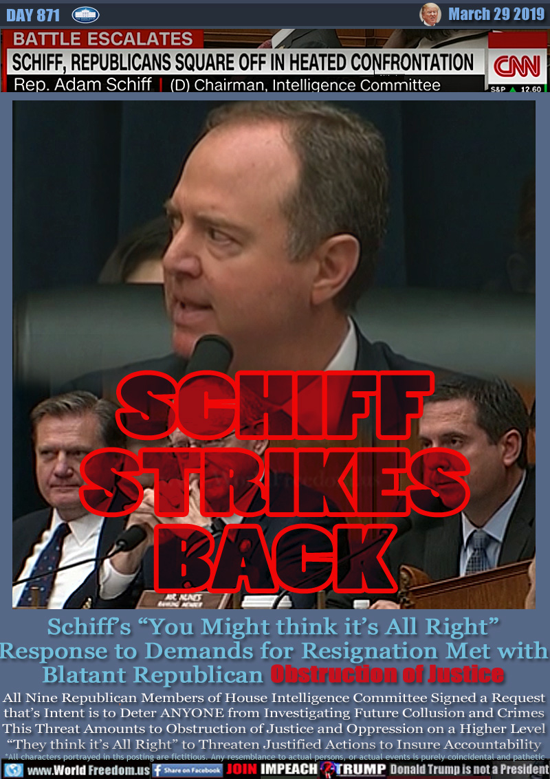 BATTLE ESCALATES
SCHIFF,REPUBLICANS SQUARE OFF IN HEATED CONFRONTATION
Representative Adam Schiff Democratic Chairman, Intelligence Committee

SCHIFF STRIKES BACK

Schiff’s “You Might think it’s All Right”
Response to Demands for Resignation Met with
Blatant Republican Obstruction of Justice

All Nine Republican Members of House Intelligence Committee Signed a Request that’s Intention is to Deter ANYONE from Investigating Collusion and Crimes This Threat Amounts to Obstruction of Justice and Oppression on a Higher Level “They think it’s All Right” to Threaten Justified Actions to Insure Accountability