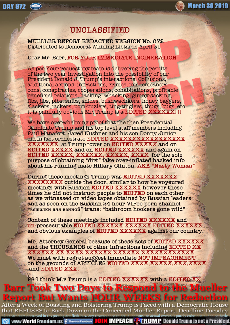 UNCLASSIFIED

MUELLER REPORT REDACTED VERSION No. 872
Distributed to Democrat Whining Libtards April 31

Dear Mr. Barr, FOR YOUR IMMEDIATE INCINERATION

As per Your request my team is delivering the results
of the two year investigation into the possibility of our
President Donald J. Trump’s interactions, Collusions,
additional actions, infractions, crimes, misdemeanors
cons, conspiracies, cooperations, cohabitations, profitable beneficial relations
 inoculations, hacking, whacking, gunny-sacking,
fibs, jibs, pibs, snibs, snides, bushwachkers, honey baggers,
slackers, jackers, pom-puzlers, ting-tinglers, thugs, bugs, etc
it is painfully obvious Mr. Trump is a EDITED XXXXXX!!!

We have overwhelming proof that the then Presidential
Candidate Trump and his top level staff members including
Paul Manafort, Jared Kushner and his son Donny Junior
did in fact orchestrate EDITED XXXXXXXXXXXXXXXXX
XXXXXXX  at Trump tower on EDITED XXXXX and on
EDITED XXXXX and on EDITED XXXXXX and again on
EDITED XXXXX, XXXXXX, XXXXX, XXXX  for the sole
purpose of obtaining “dirt” fake over-inflated hacked info
about his running mate Hillary Clinton. AKA “Nasty Woman”

During these meetings Trump was EDITED XXXXXXX
XXXXXXXX outide the door, similar to how he voyeured
meetings with Russian EDITED XXXXXX however these
times he did not instruct people to EDITED on each other
as we witnessed on video tapes obtained by Russian leaders
and as seen on the Russian 24 hour VIPee porn channel 
“??????? ??? ??????” trans: “bathroom hookers gone wild”

Context of these meetings included EDITED XXXXXX and
un-prosecutable EDITED XXXXXX XXXXXX EDITED XXXXXX 
and obvious examples of EDITED XXXXXX against our country.

Mr. Attorney General because of these acts of EDITED XXXXXX 
a, and the THOUSANDS of other infractions including EDITED 
XXXXXX XX XXXX XXXXXX XXXXXX XXXXXXXXXXXX 
a we must with regret suggest immediate NOT IMPEACHMENT 
on the grounds of ARTICLES EDITED XXXX,XXXXX,XXX,XXXX
 and EDITED XXX. 
,
PS I think M.r Trump is a EDITED XXXXXX with a EDITED XX