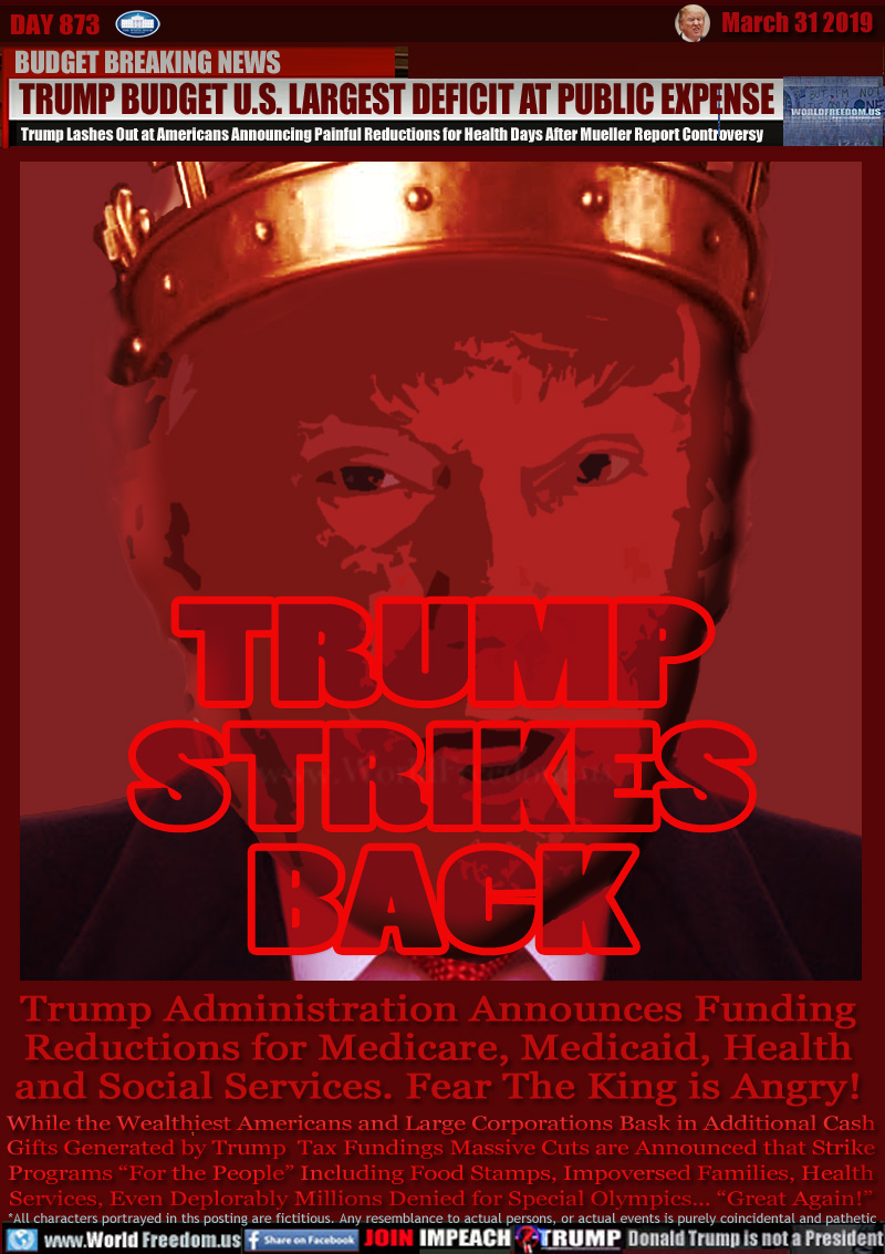 TRUMP STRIKES BACK

BUDGET BREAKING NEWS
TRUMP BUDGET U.S. LARGEST DEFICIT AT PUBLIC EXPENSE
Trump Lashes Out at Americans Announcing Painful Reductions for Health Days After Mueller Report Controversy

Trump Administration Announces Funding
Reductions for Medicare, Medicaid, Health
and Social Services. Fear The King is Angry!

While the Wealthiest Americans and Large Corporations Bask in Additional Cash
Gifts Generated by Trump - Tax Fundings Massive Cuts are Announced that Strike
Programs “For the People” Including Food Stamps, Impoversed Families, Health
Services, Even Deplorably Millions Denied for Special Olympics... “Great Again!”