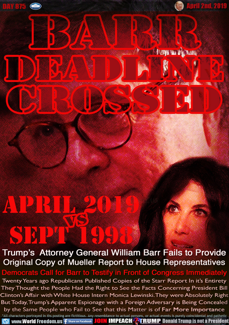 APRIL 2, HOUSE OF REPS DEADLINE PASSED

BARR
DEADLINE
CROSSED

APRIL 2019
vs
SEPT 1998

Trump’s  Attorney General William Barr Fails to Provide
Original Copy of Mueller Report to House Representatives
Democrats Call for Barr to Testify in Front of Congress Immediately



Twenty Years ago Republicans Published Copies of the Starr Report In it’s Entirety They Thought the People Had the Right to See the Facts Concerning President Bill Clinton’s Affair with White House Intern Monica Lewinski. They were Absolutely Right

But Today, Trump’s Apparent Espionage with a Foreign Adversary is Being Concealed by the Same People who Fail to See that this Matter is of Far More Important
