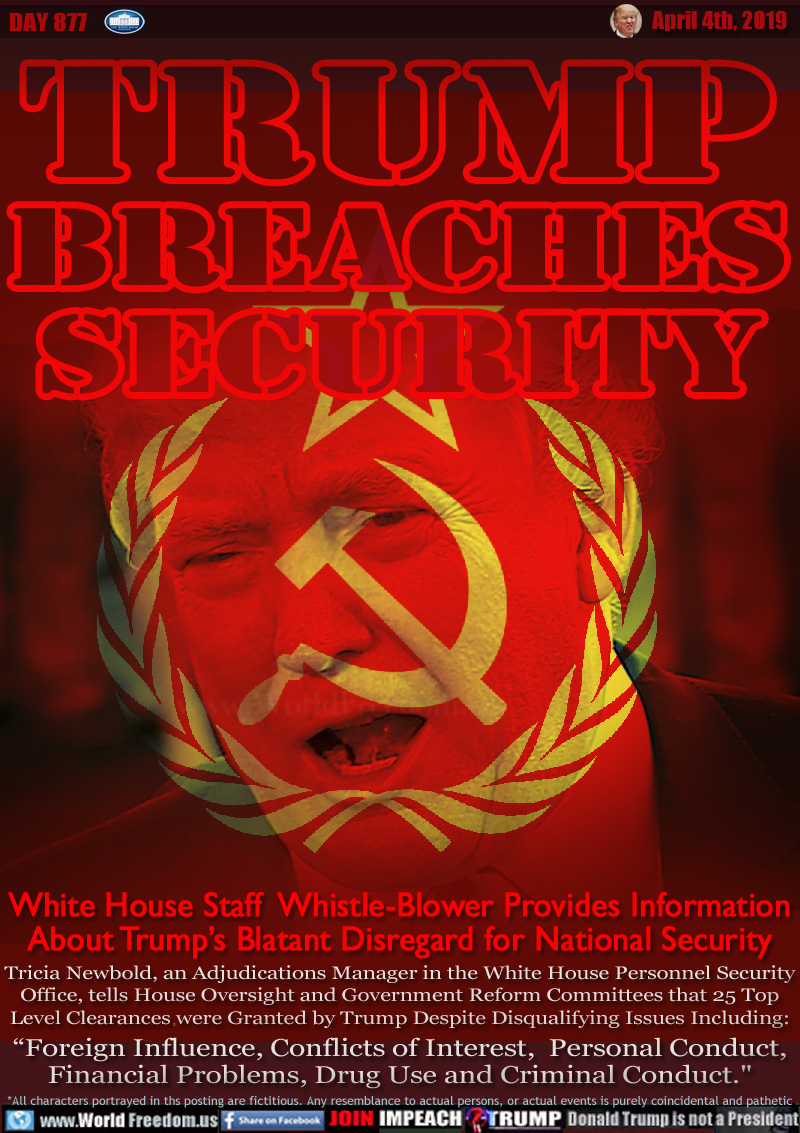 TRUMP
BREACHES
SECURITY

White House Staff  Whistle-Blower Provides Information
About Trump’s Blatant Disregard for National Security

Tricia Newbold, an Adjudications Manager in the White House Personnel Security
Office, tells House Oversight and Government Reform Committees that 25 Top Level Clearances were Granted by Trump Despite Disqualifying Issues Including:
“Foreign Influence, Conflicts of Interest,  Personal Conduct, Financial Problems, Drug Use and Criminal Conduct.