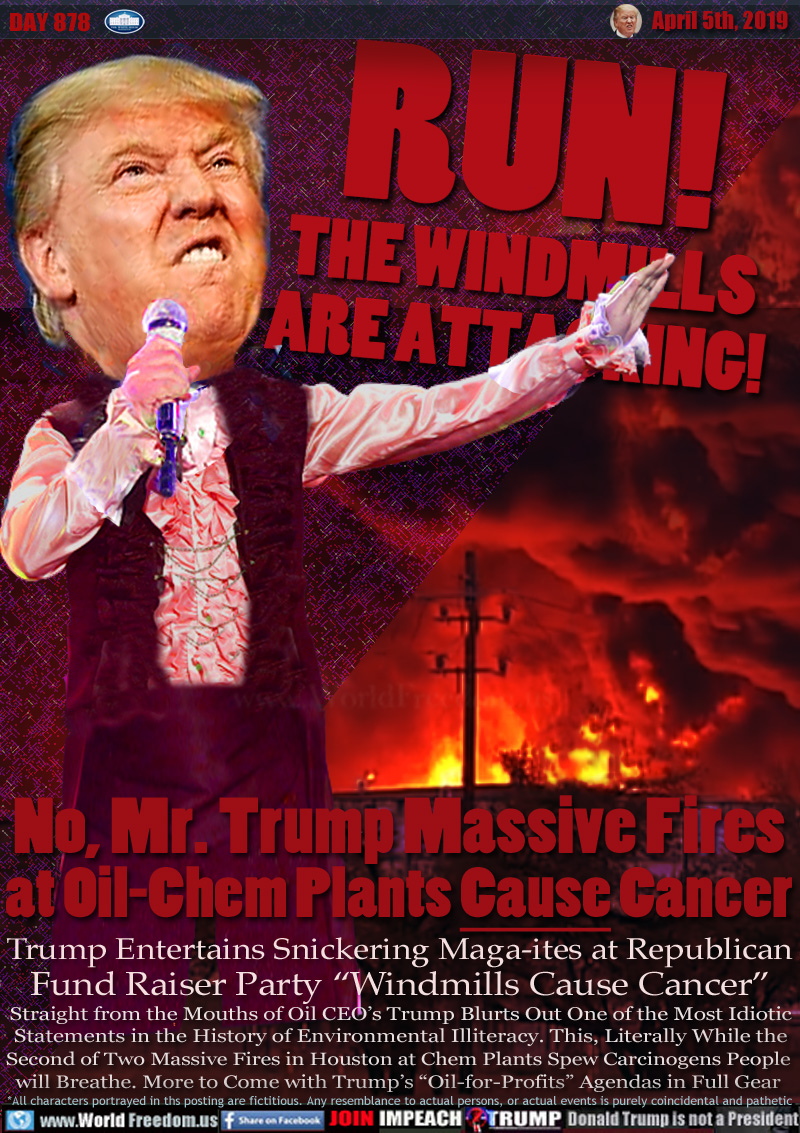 RUN!
THE WINDMILLS
ARE ATTACKING!

No, Mr. Trump Massive Fires
at Oil-Chem Plants Cause Cancer

Trump Entertains Snickering Maga-ites at Republican
Fund Raiser Party “Windmills Cause Cancer”

Straight from the Mouths of Oil CEO’s Trump Blurts Out One of the Most Idiotic
Statements in the History of Environmental Illiteracy. This, Literally While the
Second of Two Massive Fires in Houston at Chem Plants Spew Carcinogens People 
will Breathe. More to Come with Trump’s “Oil-for-Profits” Agendas in Full Gear
