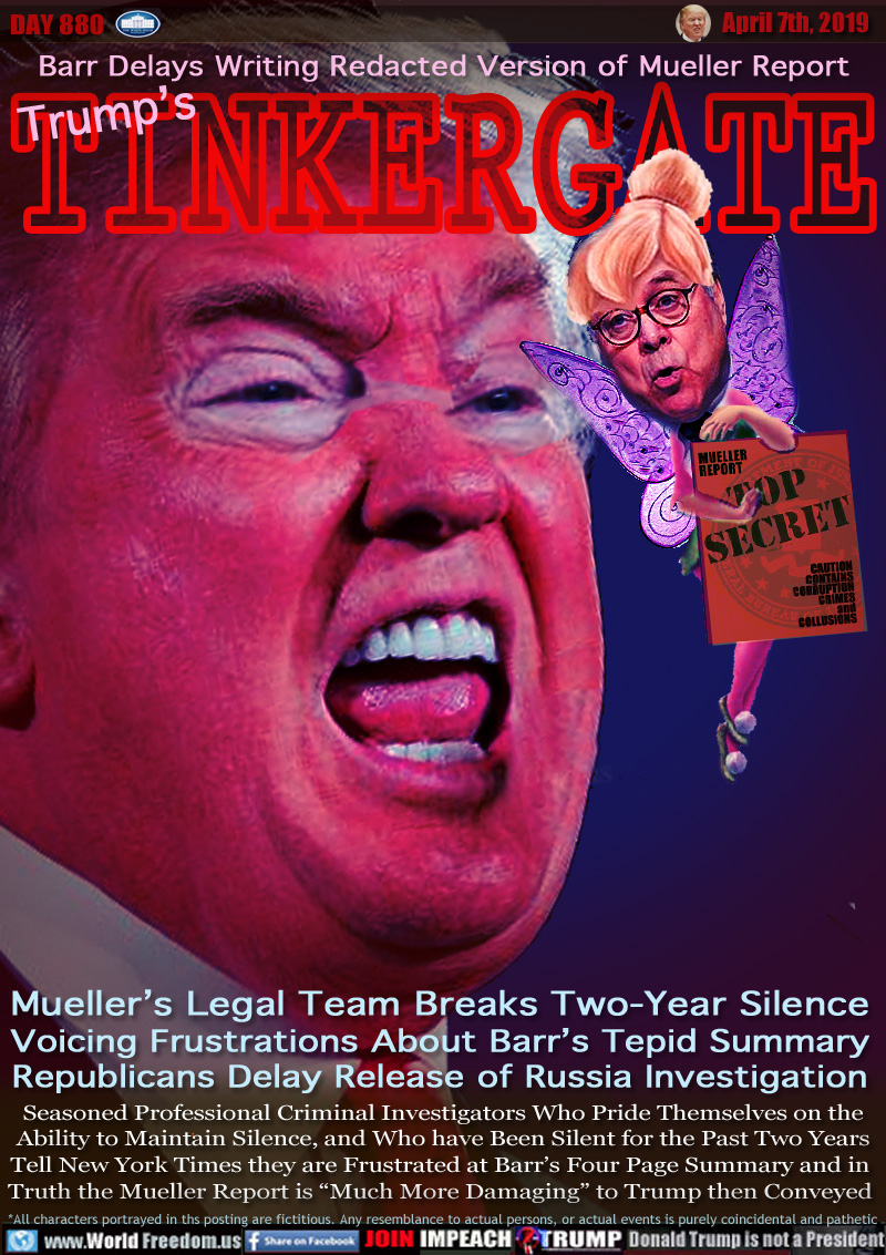 Barr Delays Writing Redacted Version of Mueller Report

Trump's TINKERGATE

MUELLER
REPORT

TOP SECRET

CAUTION
CONTAINS
CORRUPTION
CRIMES
and
COLLUSIONS

Mueller’s Legal Team Breaks Two-Year Silence
Voicing Frustrations About Barr’s Tepid Summary
Republicans Delay Release of Russia Investigation

Seasoned Professional Criminal Investigators Who Pride Themselves on the Ability to Maintain Silence, and Who have Been Silent for the Past Two Years
Tell New York Times they are Frustrated at Barr’s Four Page Summary and in  Truth the Mueller Report is “Much More Damaging” to Trump then Conveyed