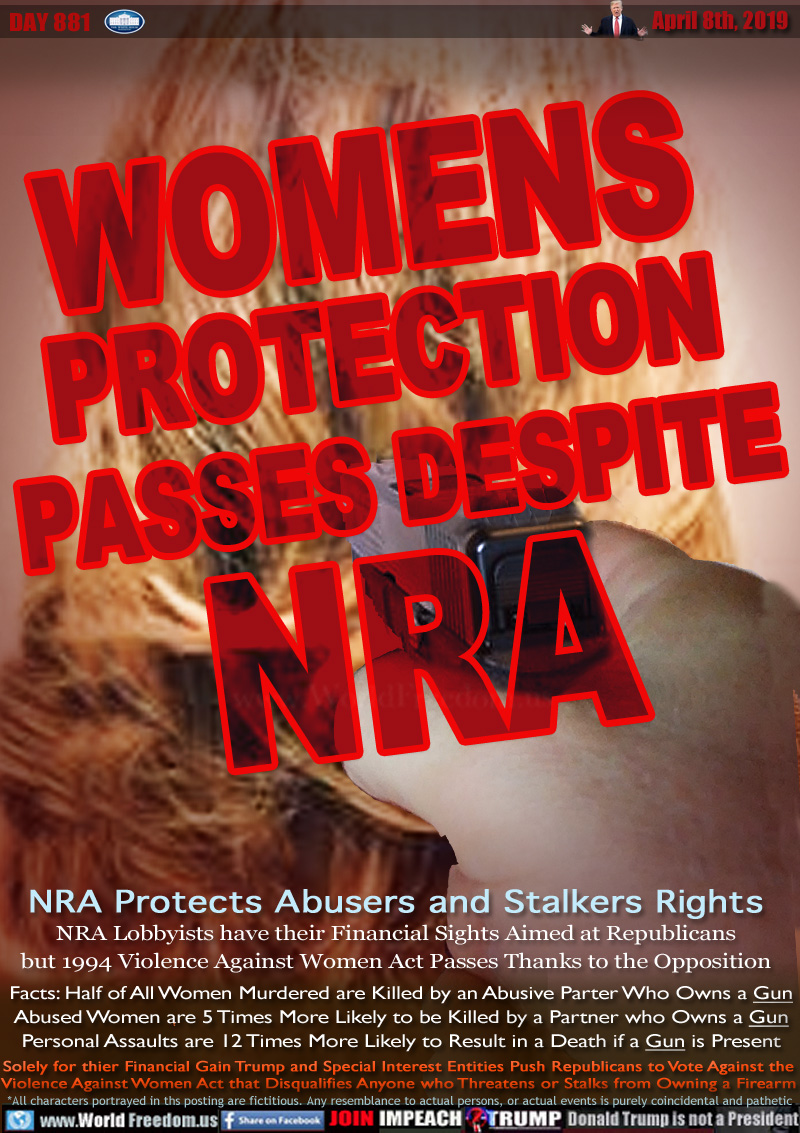 WOMENS
PROTECTION
PASSES DESPITE
NRA

NRA Protects Abusers and Stalkers Rights
NRA Lobbyists have their Financial Sights Aimed at Republicans but 1994 Violence Against Women Act Passes Thanks to the Opposition


Facts: Half of All Women Murdered are Killed by an Abusive Parter Who Owns a Gun
Abused Women are 5 Times More Likely to be Killed by a Partner who Owns a Gun Personal Assaults and Roberies are 12 Times to Result in a Death if a Gun is Present

Solely for thier Financial Gain Trump and Special Interest Entities Push Republicans to Vote Against the  Violence Against Women Act that Disqualifies Anyone who Threatens or Stalks from Owning a Firearm