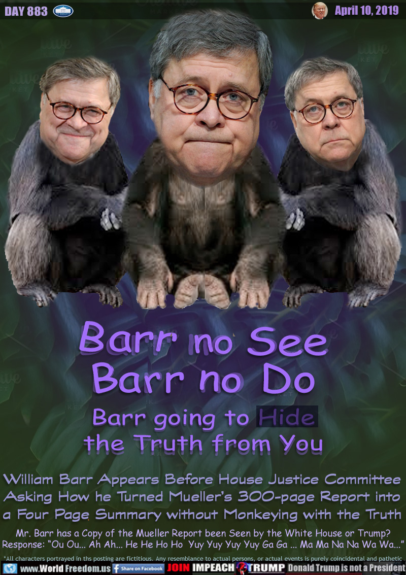 Barr no See
Barr no Do
Barr going to Hide
the Truth from You

William Barr Appears Before House Justice Committee
Asking How he Turned Mueller’s 300-page Report into
a Four Page Summary without Monkeying with the Truth

Mr. Barr has a Copy of the Mueller Report been Seen by the White House or Trump?
Response: “Ou Ou... Ah Ah... He He Ho Ho  Yuy Yuy Yuy Yuy Ga Ga ... Ma Ma Na Na Wa Wa...”