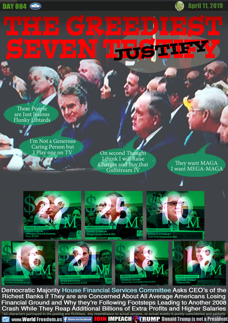 THE GREEDIEST
SEVEN TESTIFY - JUSTIFY

Democratic Majority House Financial Services Committee Asks CEO’s of the Richest Banks if They are are Concerned About All Average Americans Losing
Financial Ground and Why they’re Following Footsteps Leading to Another 2008 Crash While They Reap Additional Billions of Extra Profits and Higher Salaries

WHAT THEY'RE PROBABLY THINKING:

