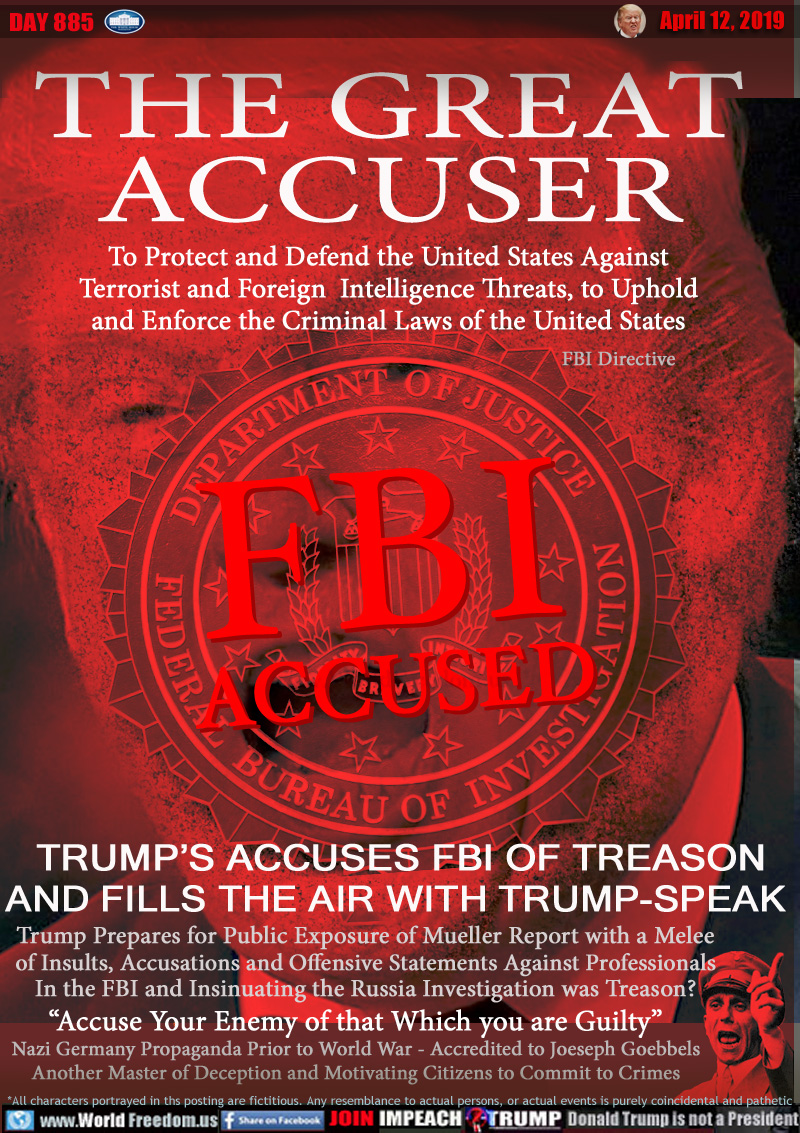 THE GREAT
ACCUSER

FBI ACCUSED

To Protect a and Defend the United States Against
Terrorist and Foreign  intelligence Threats, to 
Uphold and enforce the Criminal Laws of the United States - FBI Directive

TRUMP’S ACCUSES FBI OF TREASON
AND FILLS THE AIR WITH TRUMP-SPEAK 

Trump Prepares for Public Exposure of Mueller Report with a Melee
of Insults, Accusations and Offensive Statements Against Professionals
In the FBI and Insinuating the Russia Investigation was Treason?

“Accuse Your Enemy of that Which you are Guilty”
Nazi Germany Propaganda Prior to World War - Accredited to Joeseph Goebbels
Another Master of Deception and Motivating Citizens to Commit to Crimes