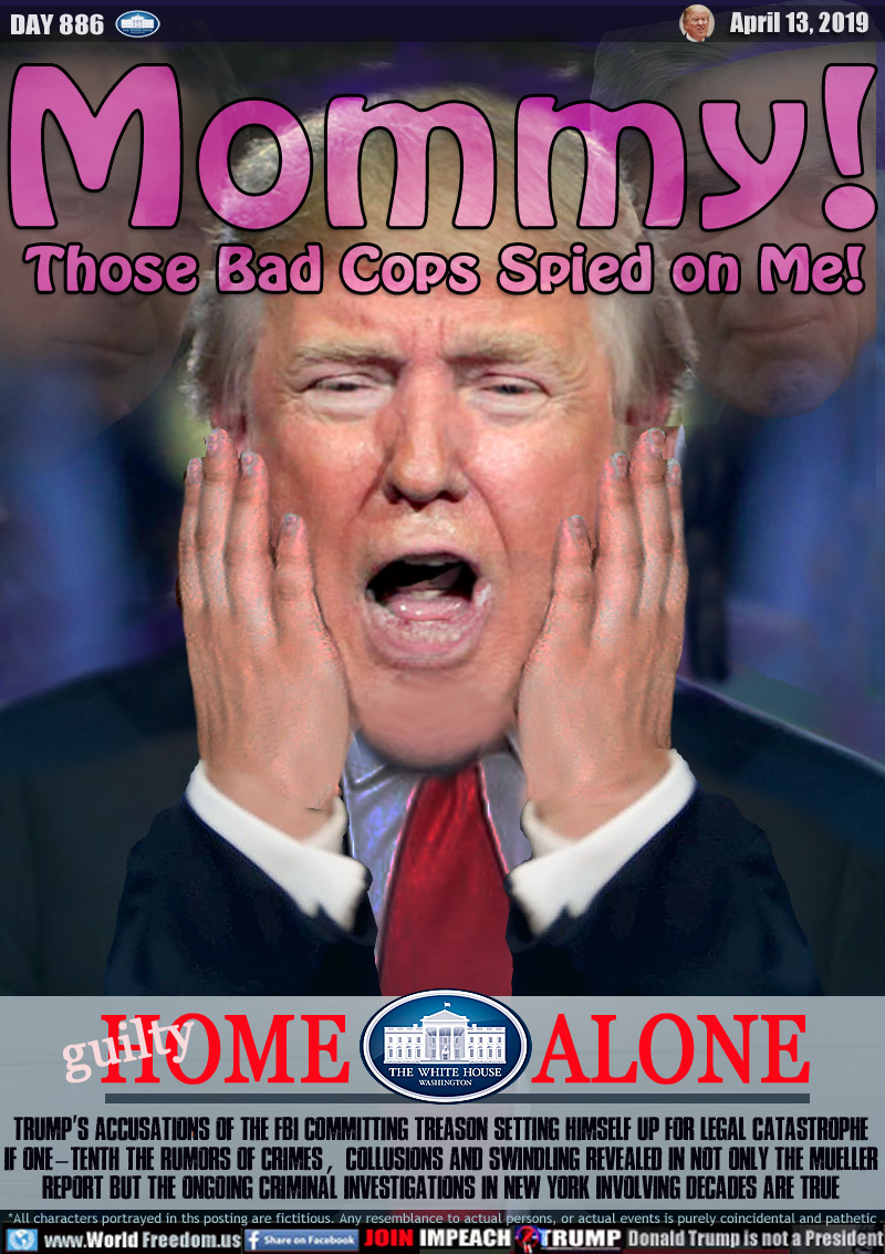 Mommy!
Those Bad Cops Spied on Me!

HOME (guilty!) ALONE

Trump S Accusations of the FBI Committing Treason Setting Himself Up for Legal Catastrophe
If One-Tenth the Rumors of Crimes, Collusions and Swindling Revealed in Not Only the Mueller
Report but the Ongoing Criminal Investigations in New York Involving Decades are True