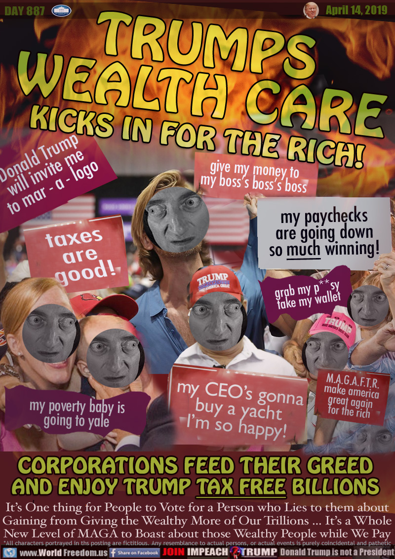 TRUMPS
WEALTH CARE
KICKS IN FOR THE RICH!

TRUMP RALLY SIGNS:
Donald Trump
will invite me
to mar - a - logo

give my money to
my boss’s boss’s boss

taxes are good!

grab my p**sy
take my wallet

my CEO's gonna
buy a yacht
I’m so happy!

my poverty baby is
going to yale

M.A.G.A.F.T.R.
make america
great again
for the rich

my poverty baby is
going to yale

CORPORATIONS FEED THEIR GREED
AND ENJOY TRUMP TAX FREE BILLIONS

It’s One thing for People to Vote for a Person who Lies to them about Gaining from Giving the Wealthy More of Our Trillions... It’s a Whole New Level of MAGA to Boast about those Wealthy People while We Pay