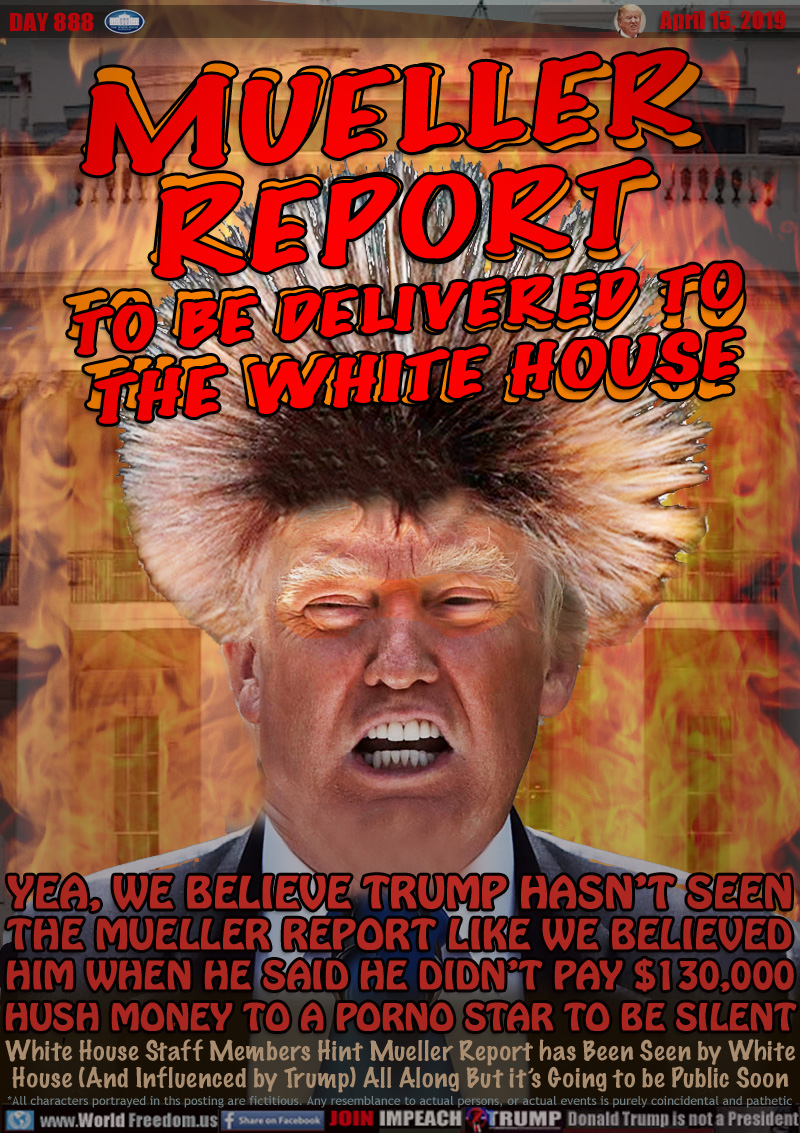 MUELLER REPORT
TO BE DELIVERED TO
THE WHITE HOUSE

YEA, WE BELIEVE TRUMP HASN’T SEEN
THE MUELLER REPORT LIKE WE BELIEVED
HIM WHEN HE SAID HE DIDN’T PAY $130,000
HUSH MONEY TO A PORNO STAR TO BE SILENT

White House Staff Members Hint Mueller Report has Been Seen by White House (And Influenced by Trump) All Along But it’s Going to be Public Soon
