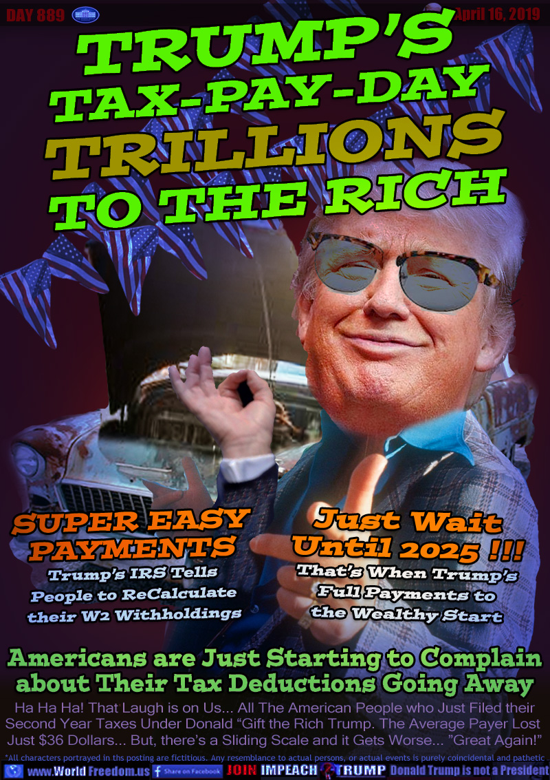 TRUMP’S
TAX-PAY-DAY
TRILLIONS
TO THE RICH

SUPER EASY
PAYMENTS
Trump’s IRS Tells
People to ReCalculate
their W2 Withholdings

Just Wait
Until 2025 !!!
That’s When Trump’s
Full Payments to
the Wealthy Start

Americans are Just Starting to Complain
about Their Tax Deductions Going Away

Ha Ha Ha! That Laugh is on Us... All The American People who Just Filed their Second Year Taxes Under Donald “Gift the Rich Trump. The Average Payer Lost 
Just $36 Dollars... But, there’s a Sliding Scale and it Gets Worse... ”Great Again!”