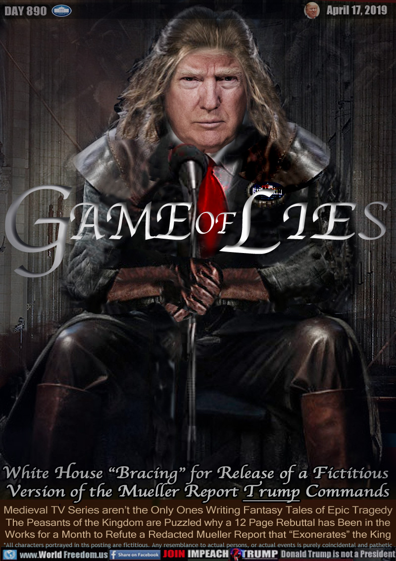 GAME of LIES

White House “Bracing” for Release of a Fictitious
 Version of the Mueller Report Trump Commands

Medieval TV Series aren’t the Only Ones Writing Fantasy Tales of Epic Tragedy The Peasants of the Kingdom are Puzzled why a 12 Page Rebuttal has Been in the Works for a Month to Refute a Redacted Mueller Report that “Exonerates” the King