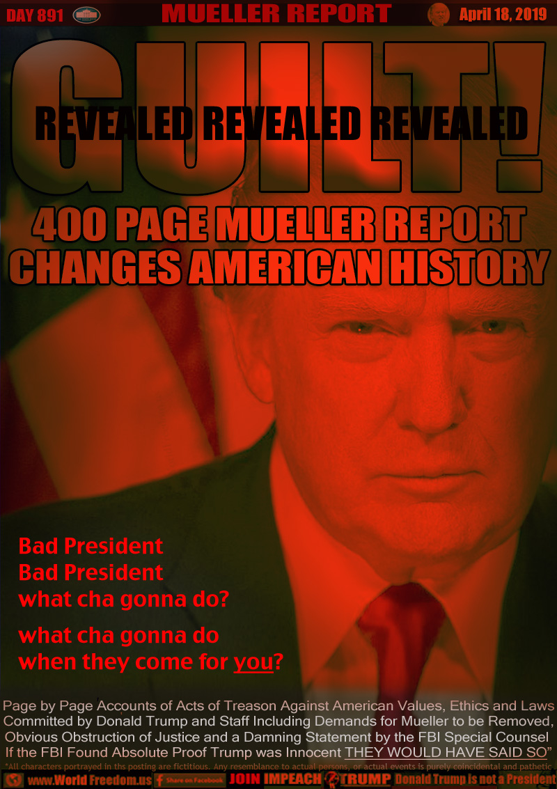 GUILT! REVEALED REVEALED REVEALED

400 PAGE MUELLER REPORT
CHANGES AMERICAN HISTORY

Bad President
Bad President
what cha gonna do?

what cha gonna do
when they come for you?

Page by Page Accounts of Acts of Treason Against American Values, Ethics and Laws
Committed by Donald Trump and Staff Including Demands for Mueller to be Removed,
Obvious Obstruction of Justice and a Damning Statement by the FBI Special Counsel 
If the FBI Found Absolute Proof Trump was Innocent THEY WOULD HAVE SAID SO”