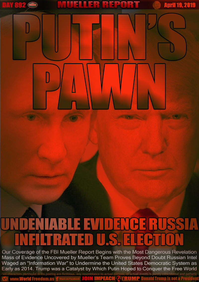 MUELLER REPORT PUTIN'S PAWN

UNDENIABLE EVIDENCE RUSSIA
INFILTRATED U.S. ELECTION

Our Coverage of the FBI Mueller Report Begins with the Most Dangerous Revelation Mass of Evidence Uncovered by Mueller's Team Proves Beyond Doubt Russian Intel Waged an “Information War” to Undermine the United States Democratic System as
Early as 2014. Trump was a Catalyst by Which Putin Hoped to Conquer the Free World