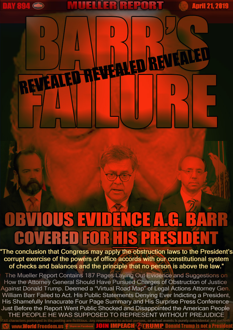 BARR’S
FAILURE
REVEALED

OBVIOUS EVIDENCE A.G. BARR
COVERED FOR HIS PRESIDENT

“The conclusion that Congress may apply the obstruction laws to the President’s
corrupt exercise of the powers of office accords with our constitutional system
of checks and balances and the principle that no person is above the law.”


The Mueller Report Contains 187 Pages Laying Out Evidence and Suggestions on How the Attorney General Should Have Pursued Charges of Obstruction of Justice Against Donald Trump. Deemed a “Virtual Road Map” of Legal Actions Attorney Gen. William Barr Failed to Act. His Public Statements Denying Ever Indicting a President, His Shamefully Innacurate Four Page Summary and His Surprise Press Conference Just Before the Report Went Public Shocked and Disappointed the American People

THE PEOPLE HE WAS SUPPOSED TO REPRESENT WITHOUT PREJUDICE
