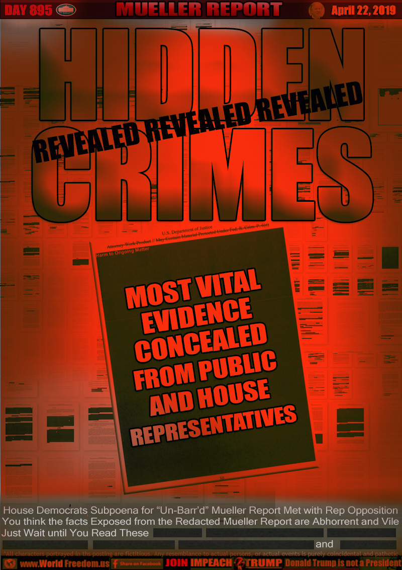 HIDDEN
CRIMES

MOST VITAL
EVIDENCE
CONCEALED
FROM PUBLIC
AND HOUSE
REPRESENTATIVES

House Democrats Subpoena for “Un-Barr’d” Mueller Report Met with Rep Opposition
You think the facts Exposed from the Redacted Mueller Report are Abhorrent and Vile
Just Wait until You Read These (REDACTED)(REDACTED) (REDACTED) (REDACTED) (REDACTED) (REDACTED) and (REDACTED)
