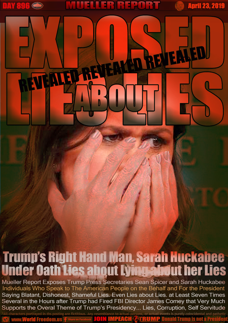 EXPOSED
LIES LIES
REVEALED

Trump’s Right Hand Man, Sarah Huckabee
Under Oath Lies about Lying about her Lies

Mueller Report Exposes Trump Press Secretaries Sean Spicer and Sarah Huckabee Individuals Who Speak to The American People on the Behalf and For the President Saying Blatant, Dishonest, Shameful Lies. Even Lies about Lies. at Least Seven Times. Several in the Hours after Trump had Fired FBI Director James Comey that Very Much Supports the Overal Theme of Trump’s Presidency... Lies, Corruption, Self Servitude