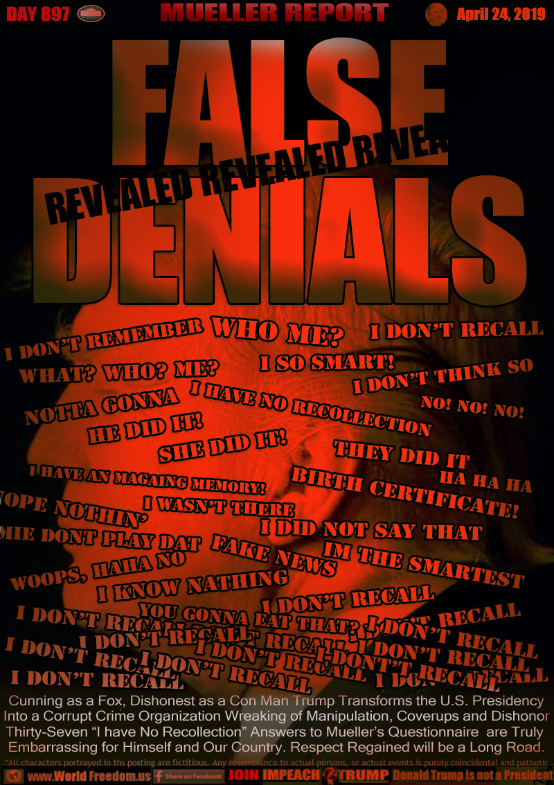 FALSE
DENIALS

Cunning as a Fox, Dishonest as a Con Man Trump Transforms the U.S. Presidency Into a Corrupt Crime Organization Wreaking of Manipulation, Coverups and Dishonor. Thirty-Seven “I have No Recollection” Answers to Mueller’s Questionnaire are Truly Embarrassing for Himself and Our Country. Respect Regained will be a Long Road.