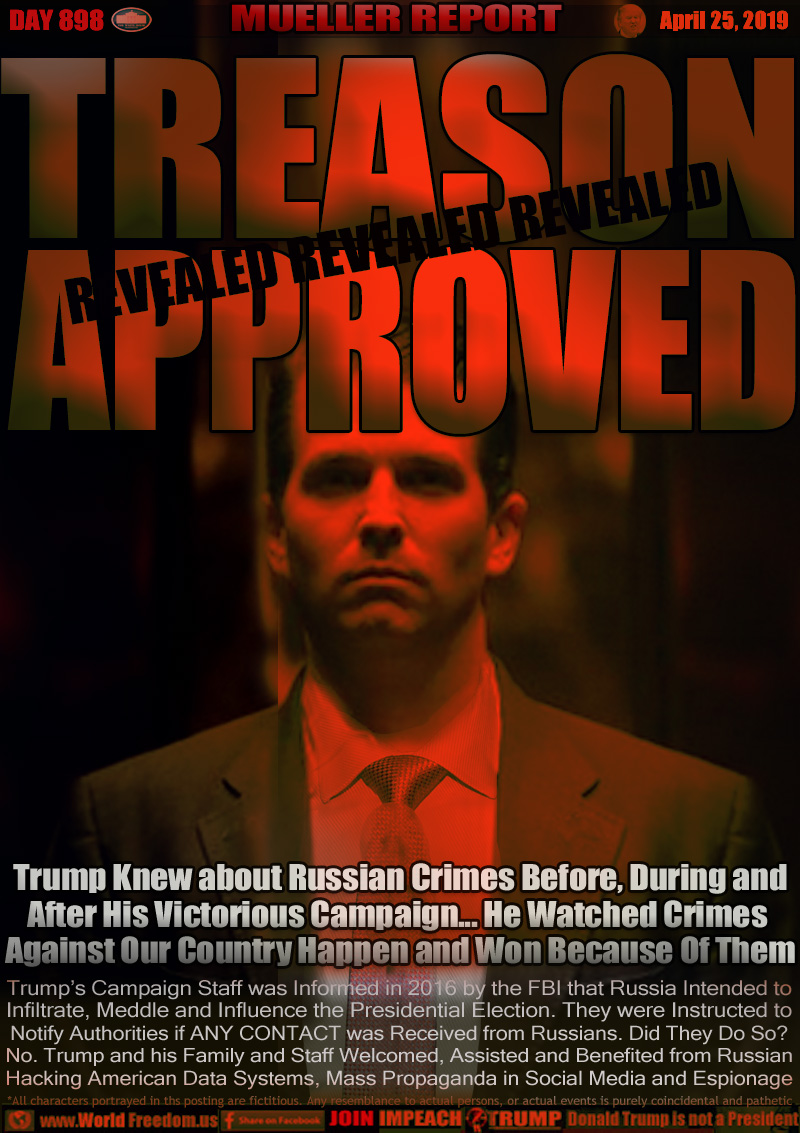 TREASON APPROVED

Trump Knew about Russian Crimes Before, During and
After His Victorious Campaign... He Watched Crimes 
Against Our Country Happen and Won Because Of Them

Trump’s Campaign Staff was Informed in 2016 by the FBI that Russia Intended to
Infiltrate, Meddle and Influence the Presidential Election. They were Instructed to
Notify Authorities if ANY CONTACT was Received from Russians. Did They Do So?
No. Trump and his Family and Staff Welcomed, Assisted and Benefited from Russian
Hacking American Data Systems, Mass Propaganda in Social Media and Espionage