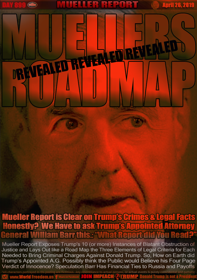 MUELLERS ROADMAP
REVEALED

Mueller Report is Clear on Trump’s Crimes & Legal Facts
Honestly?  We Have to ask Trump’s Appointed Attorney
General William Barr this.: “What Report did You Read?”

Mueller Report Exposes Trump's 10 (or more) Instances of Blatant Obstruction of
Justice and Lays Out like a Road Map the Three Elements of Legal Criteria for Each
Needed to Bring Criminal Charges Against Donald Trump. So, How on Earth did
Trump’s Appointed A.G. Possibly think the Public would Believe his Four Page
Verdict of Innocence? Speculation Barr Has Finanical Ties to Russia and Payoffs