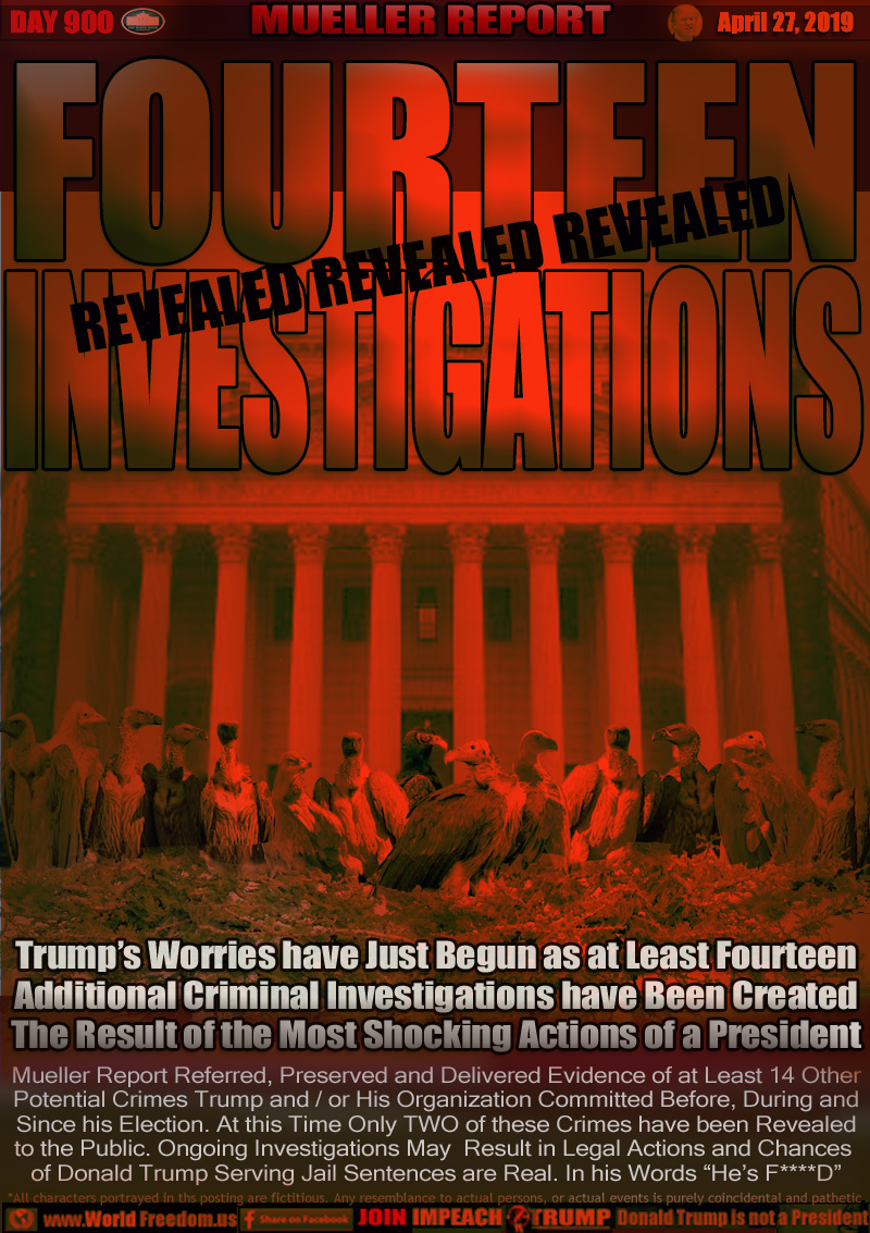 FOURTEEN
INVESTIGATIONS

Trump’s Worries have Just Begun as at Least Fourteen
Additional Criminal Investigations have Been Created
The Result of the Most Shocking Actions of a President

Mueller Report Referred, Preserved and Delivered Evidence of at Least 14 Other 
Potential Crimes Trump and / or His Organization Committed Before, During and Since his Election. At this Time Only TWO of these Crimes have been Revealed
to the Public. Ongoing Investigations May  Result in Legal Actions and Chances of Donald Trump Serving Jail Sentences are Real. In his Words “He’s F****D”