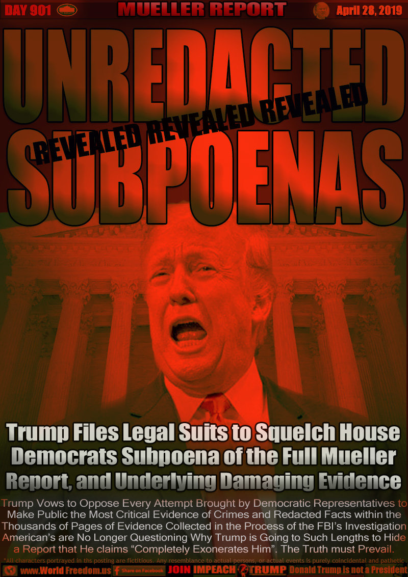 House Democrats Subpoena Full Mueller Report, and the Underlying Evidence

Trump Files Legal Suits to Squelch House
Democrats Subpoena of the Full Mueller
Report, and Underlying Damaging Evidence

Trump Vows to Oppose Every Attempt Brought by Democratic Representatives to Make Public the Most Critical Evidence of Crimes and Redacted Facts within the Thousands of Pages of Evidence Collected in the Process of the FBI’s Investigation American’s are No Longer Questioning Why Trump is Going to Such Lengths to Hide a Report that He claims “Completely Exonerates Him”. The Truth must Prevail.