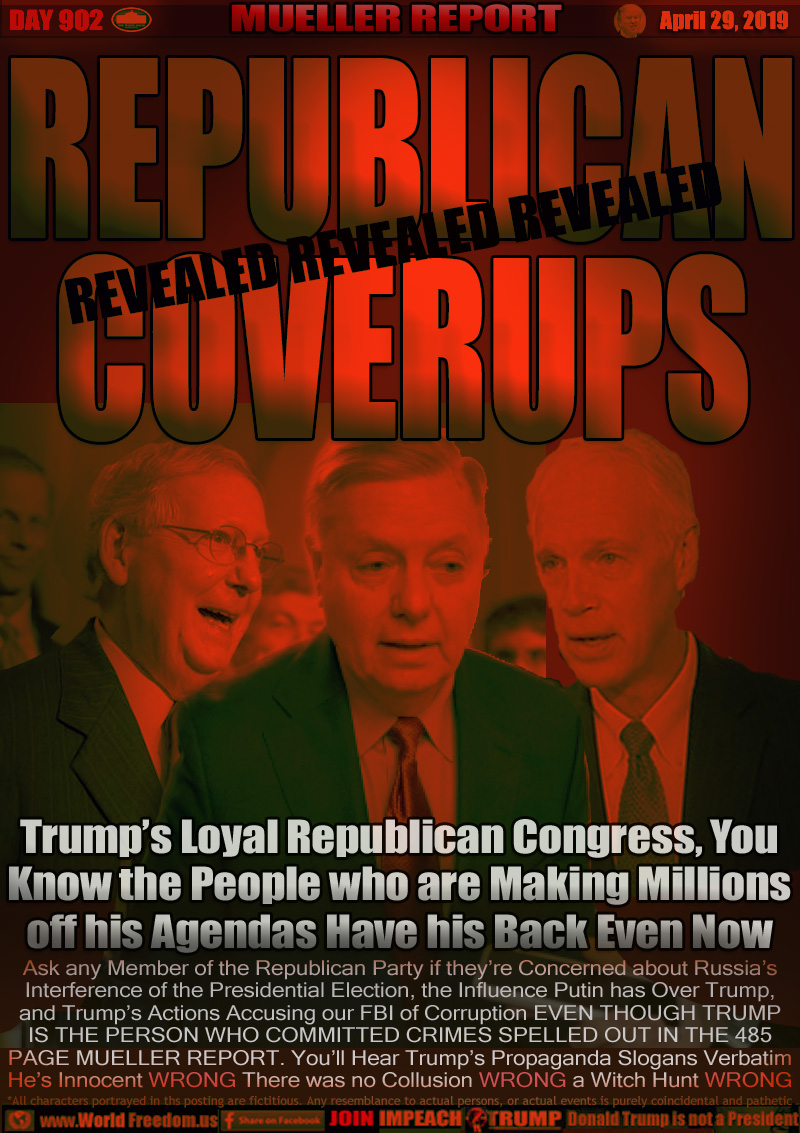 REPUBLICAN COVERUPS

Trump’s Loyal Republican Congress, You
Know the People who are Making Millions
off his Agendas Have his Back Even Now

Mitch McConnel (Worth about $29M off $175k salary)
Lindsey Graham (Said he Doesn't care if Trump Colluded)
Ron Johnson (Said he understands the Presidents frustrations, ok with him calling FBI scum bags, etc)

Ask any Member of the Republican Party if they’re Concerned about Russia’s Interference of the Presidential Election, the Influence Putin has Over Trump, and Trump’s Actions Accusing our FBI of Corruption EVEN THOUGH TRUMP IS THE PERSON WHO COMMITTED CRIMES SPELLED OUT IN THE 485
PAGE MUELLER REPORT... You’ll Hear Trump’s Propaganda Slogans Verbatim...
He’s Innocent WRONG There was no Collusion WRONG a Witch Hunt WRONG