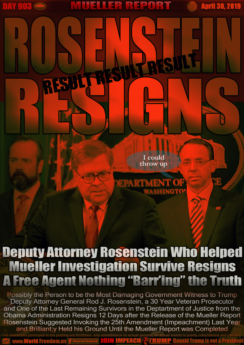 ROSENSTEIN RESIGNS

Deputy Attorney Rosenstein Who Helped
Mueller Investigation Survive Resigns
A Free Agent Nothing “Barr’ing” the Truth

ARTISTIC DEPICTION: Rosenstein standing next to Attorney General William Barr during a press conference just hours before the release of the Mueller Report. Barr was trying to justify his conclusions of Trump's innocence. Later his conclusions were proven to be off base and motivated by loyalties to Trump, not the American people (the people the A.G. is supposed to represent)

Possibly the Sign of the Most Damaging Government Witness to Trump
Deputy Attorney General Rod J. Rosenstein, a 30 Year Veteran Prosecutor
and One of the Last Remaining Survivors in the Dept. of Justice from the
Obama Administration Resigns 12 Days after the Release of the Mueller Report
Rosenstein Suggested Invoking the 25th Amendment (Impeachment) Last Year
and Brilliant;y Held his Ground Until the Mueller Report was Completed