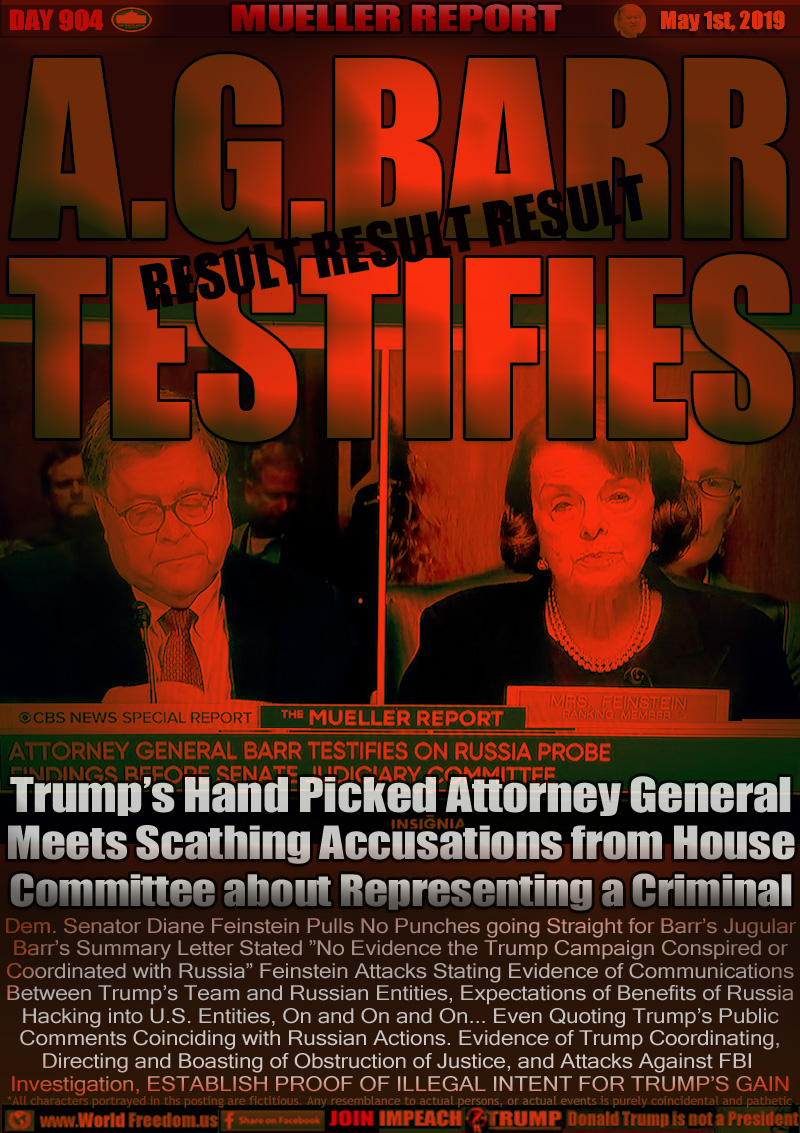A.G. BARR TESTIFIES

Trump’s Hand Picked Attorney General
Meets Scathing Accusations from House
Committee about Representing a Criminal

Dem. Senator Diane Feinstein Pulls No Punches going Straight for Barr’s Jugular
Barr’s Summary Letter Stated ”No Evidence the Trump Campaign Conspired or
Coordinated with Russia” Feinstein Attacks Stating Evidence of Communications
Between Trump’s Team and Russian Entities, Expectations of Benefits of Russia
Hacking into U.S. Entities, On and On and On... Even Quoting Trump’s Public
Comments Coinciding with Russian Actions. Evidence of Trump Coordinating,
Directing and Boasting of Obstruction of Justice, and Attacks Against FBI 
Investigation, ESTABLISH PROOF OF ILLEGAL INTENT FOR TRUMP’S GAIN
