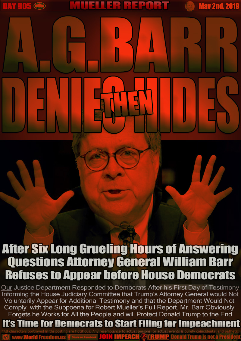 A.G. BARR DENIES THEN HIDES

After Six Long Grueling Hours of Answering
Questions Attorney General William Barr
Refuses to Appear before House Democrats

Our Justice Department Responded to Democrats After his First Day of Testimony
Informing the House Judiciary Committee that Trump’s Attorney General would Not
Voluntarily Appear for Additional Testimony and that the Department Would Not 
Comply  with the Subpoena for Robert Mueller’s Full Report. Mr. Barr Obviously 
Forgets he Works for All the People and will Protect Donald Trump to the End