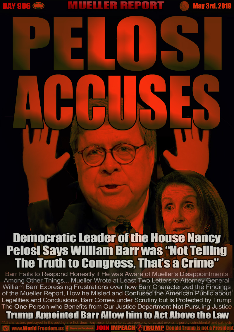 PELOSI ACCUSES

Democratic Leader of the House Nancy
Pelosi Says William Barr was Not Telling
The Truth to Congress, That’s a Crime

Barr Fails to Respond Honestly if He was Aware of Mueller’s Disappointments
Among Other Things... Mueller Wrote at Least Two Letters to Attorney General William Barr Expressing Frustrations over how Barr Characterized the Findings
of the Mueller Report, How he Misled and Confused the American Public about Legalities and Conclusions. Barr Comes under Scrutiny but is Protected by Trump The One Person who Benefits from Our Justice Department Not Pursuing Justice

Trump Appointed Barr Allow him to Act Above the Law