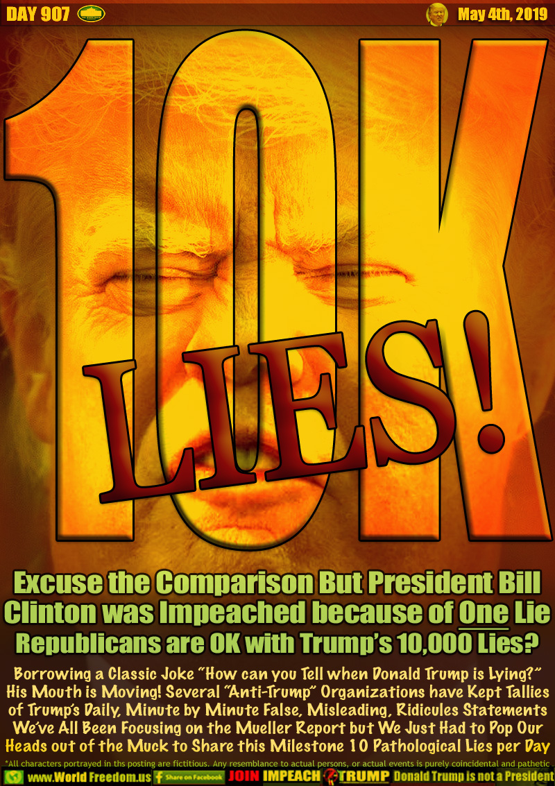 10K LIES!

Excuse the Comparison But President Bill
Clinton was Impeached because of One Lie
Republicans are OK with Trump’s 10,000 Lies?

Borrowing a Classic Joke “How can you Tell when Donald Trump is Lying?”
His Mouth is Moving! Several “Anti-Trump” Organizations have Kept Tallies
of Trump’s Daily, Minute by Minute False, Misleading, Ridicules Statements
We’ve All Been Focusing on the Mueller Report but We Just Had to Pop Our
Heads out of the Muck to Share this Milestone 10 Pathological Lies per Day