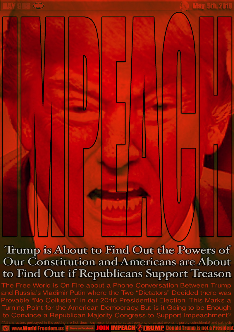 IMPEACH

Trump is About to Find Out the Powers of 
Our Constitution and Americans are About
to Find Out if Republicans Support Treason

The Free World is On Fire about a Phone Conversation Between Trump
and Russia’s Vladimir Putin where the Two “Dictators” Decided there was
Provable “No Collusion” in our 2016 Presidential Election. This Marks a
Turning Point for the American Democracy. But is it Going to be Enough
 to Convince a Republican Majority Congress to Support Impeachment?