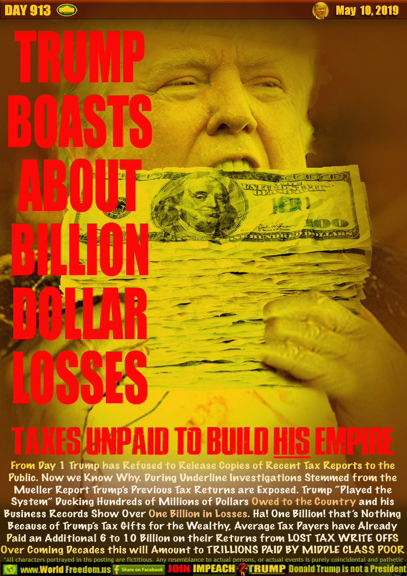 TRUMP
BOASTS
ABOUT
BILLION
DOLLAR
LOSSES

TAXES UNPAID TO BUILD HIS EMPIRE

From Day 1 Trump has Refused to Release Copies of Recent Tax Reports to the Public. Now we Know Why. During Underline Investigations Stemmed from the
Mueller Report Trump’s Previous Tax Returns are Exposed. Trump “Played the System” Ducking Hundreds of Millions of Dollars Owed to the Country and his
Business Records Show Over One Billion in Losses. Ha! One Billion! that’s Nothing Because of Trump’s Tax Gifts for the Wealthy, Average Tax Payers have Already Paid an Additional 6 to 10 Billion on their Returns from LOST TAX WRITE OFFS Over Coming Decades this will Amount to TRILLIONS PAID BY MIDDLE CLASS POOR