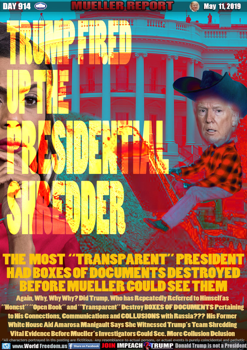 TRUMP FIRED 
UP THE 
PRESIDENTIAL
SHREDDER

THE  MOST  “TRANSPARENT” PRESIDENT
HAD BOXES OF DOCUMENTS DESTROYED
BEFORE MUELLER COULD SEE THEM

Again, Why, Why Why? Did Trump, Who has Repeatedly Referred to Himself as
“Honest” “Open Book” and “Transparent” Destroy BOXES OF DOCUMENTS Pertaining to His Connections, Communications and COLLUSIONS with Russia???  His Former White House Aid Amarosa Manigault Says She Witnessed Trump’s Team Shredding Vital Evidence Before Mueller’s Investigators Could See. More Collusion Delusion