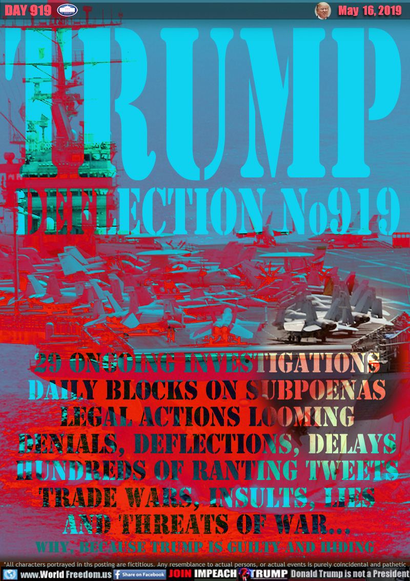 TRUMP
DEFLECTION No919

29 Ongoing INVESTIGATIONS
DAILY BLOCKS ON SUBPOENAS
LEGAL ACTIONS LOOMING
DENIALS, DEFLECTIONS, DELAYS
HUNDREDS OF RANTING TWEETS
TRADE WARS, INSULTS, LIES
and THREATS OF WAR...

Why, Because Trump Is Guilty AND HIDING