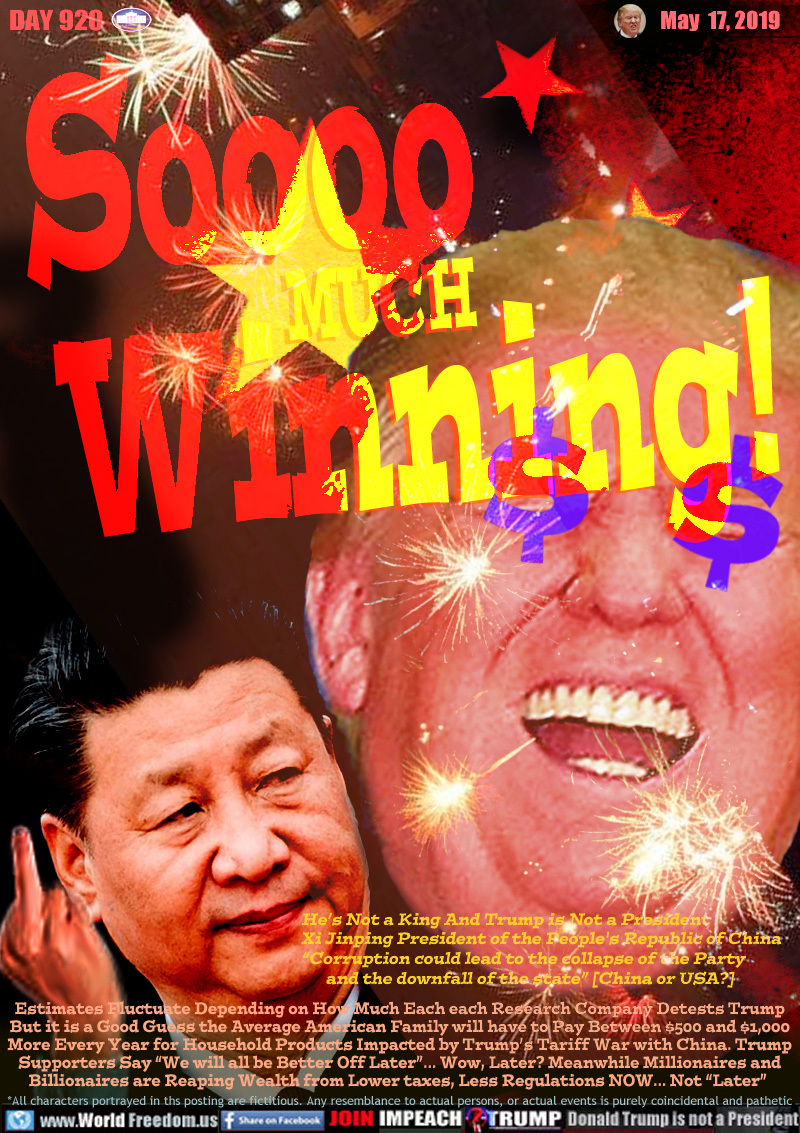 Soooo MUCH
Winning!

He’s Not a King And Trump is Not a President
Xi Jinping President of the People's Republic of China
“Corruption could lead to the collapse of the Party 
      and the downfall of the state” [China or USA?] 

Estimates Fluctuate Depending on How Much Each each Research Company Detests Trump
But it is a Good Guess the Average American Family will have to Pay Between $500 and $1,000
More Every Year for Household Products Impacted by Trump’s Tariff War with China. Trump
Supporters Say “We will all be Better Off Later”... Wow, Later? Meanwhile Millionaires and
Billionaires are Reaping Wealth from Lower taxes, Less Regulations NOW... Not “Later”