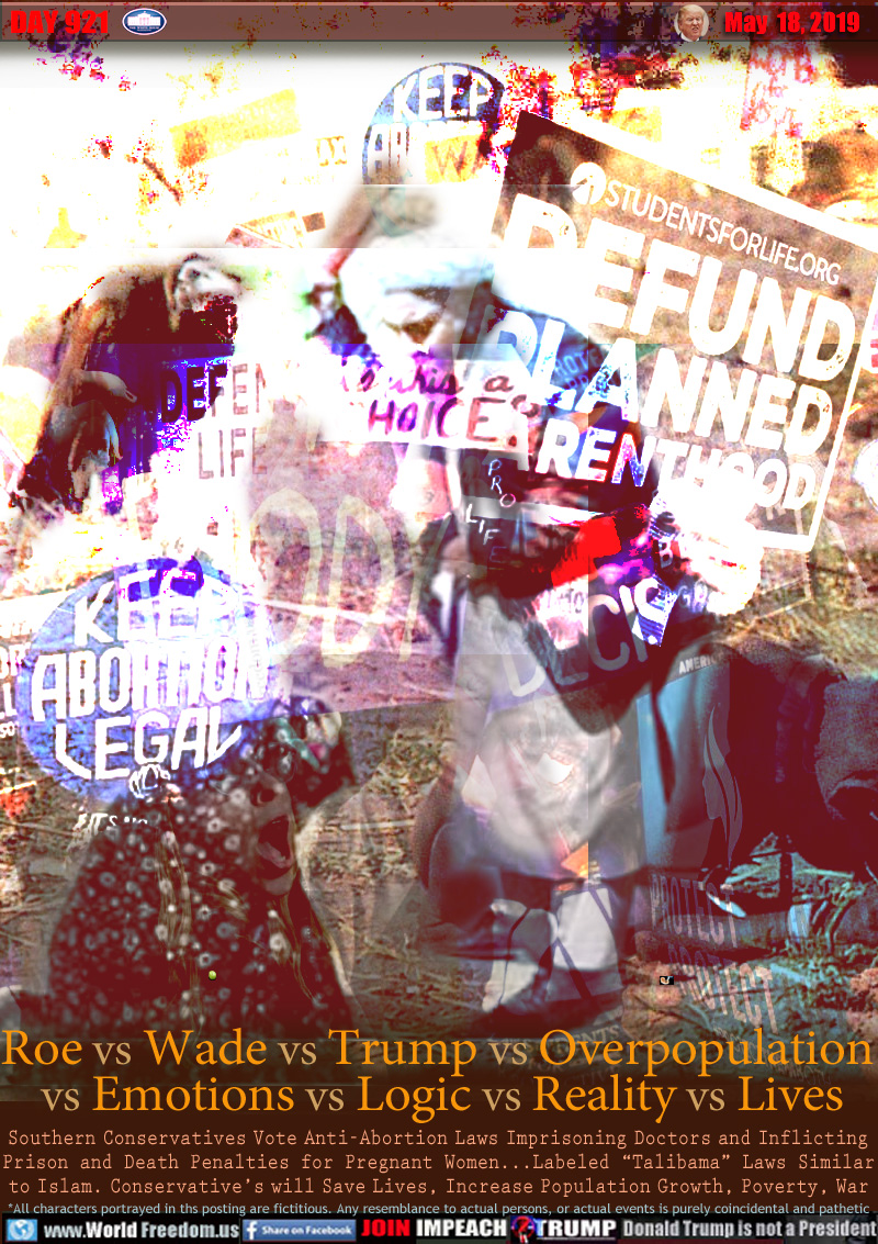 Roe vs Wade vs Trump vs Overpopulation
 vs Emotions vs Logic vs Reality vs Lives

Southern Conservatives Vote Anti-Abortion Laws Imprisoning Doctors and Inflicting Prison and Death Penalties for Pregnant Women...Labeled “Talibama” Laws Similar to Islam. Conservative’s will Save Lives, Increase Population Growth, Poverty, War
