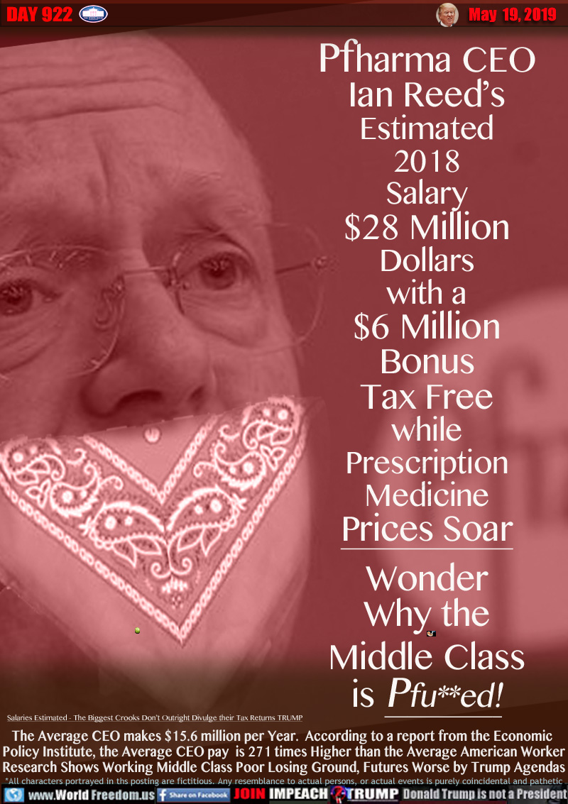 Pfharma CEO
Ian Reed’s
Estimated
2018
Salary
$28 Million
Dollars
with a
$6 Million
Bonus
Tax Free
while
Prescription
Medicine
Prices Soar
Wonder
Why the
Middle Class
is Pfu**ed!

*Salaries Estimated - The Biggest Crooks Don’t Outright Divulge their Tax Returns TRUMP

The Average CEO makes $15.6 million per Year.  According to a report from the Economic 
Policy Institute, the Average CEO pay  is 271 times Higher than the Average American Worker
Research Shows Working Middle Class Poor Losing Ground, Futures Worse by Trump Agendas