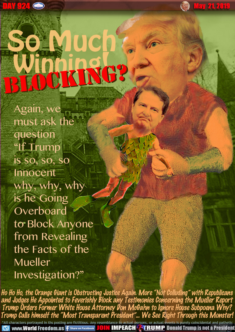 So Much 
Winning! Blocking?

Again, we 
must ask the 
question
“If Trump 
is so, so, so
Innocent
why, why, why
is he Going
Overboard
to Block Anyone
from Revealing
the Facts of the
Mueller
Investigation?”

Ho Ho Ho, the Orange Giant is Obstructing Justice Again. More “Not Colluding” with Republicans
and Judges He Appointed to Feverishly Block any Testimonies Concerning the Mueller Report
Trump Orders Former White House Attorney Don McGahn to Ignore House Subpoena Why?
Trump Calls himself the “Most Transparent President”... We See Right Through this Monster!