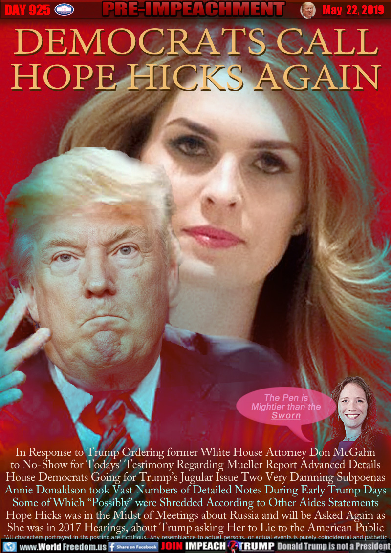 DEMOCRATS CALL
HOPE HICKS AGAIN

In Response to Trump Ordering former White House Attorney Don McGahn
to No-Show for Todays’ Testimony Regarding Mueller Report Advanced Details
House Democrats Going for Trump’s Jugular Issue Two Very Damning Subpoenas Annie Donaldson took Vast Numbers of Detailed Notes During Early Trump Days Some of Which “Possibly” were Shredded According to Other Aides Statements. Hope Hicks was in the Midst of Meetings about Russia and will be Asked Again as She was in 2017 Hearings, about Trump asking Her to Lie to the American Public

Annie Donaldson: (Relational Quote) 